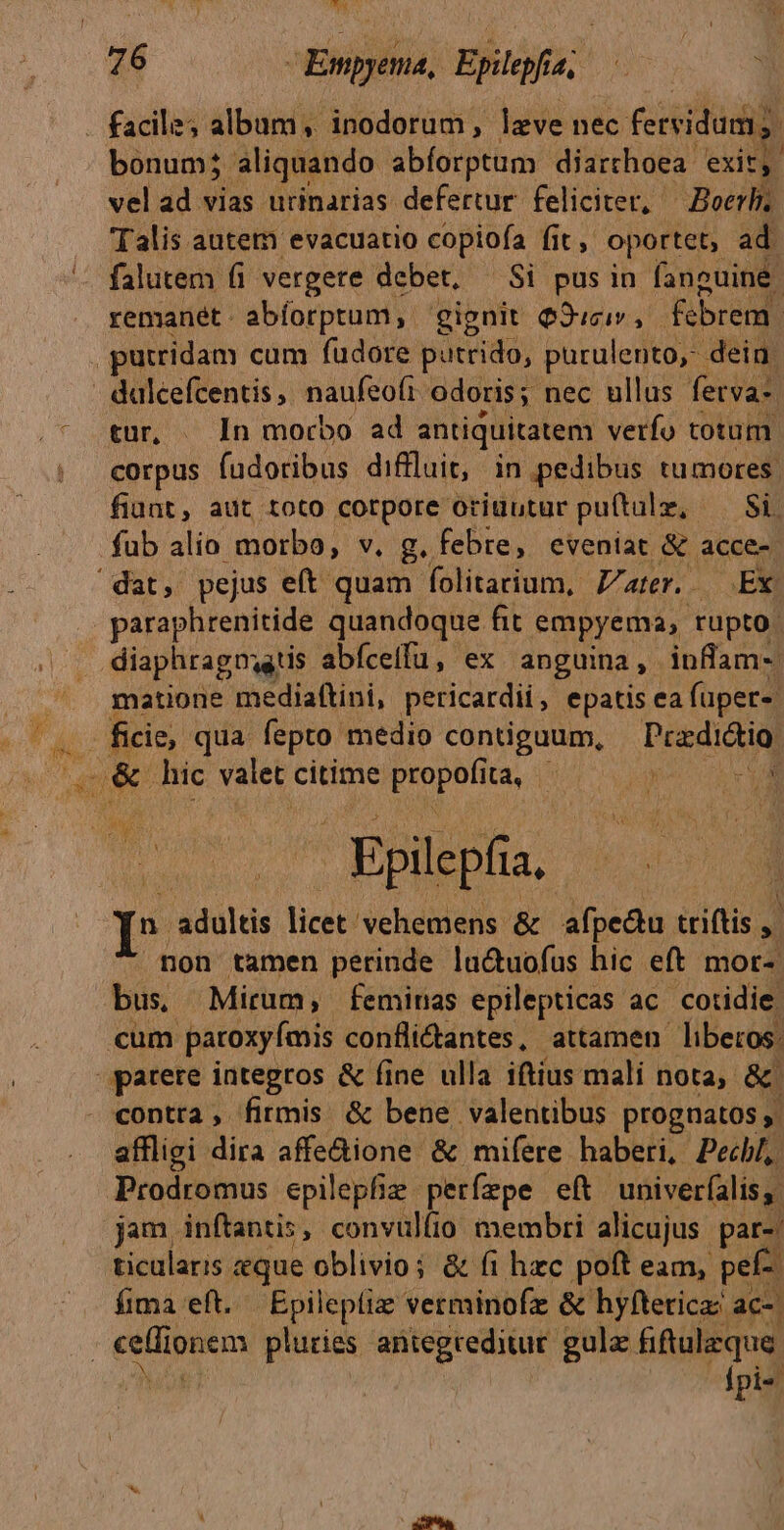 b bonum; aliquando abforptum diarchoea: exit, vel ad vias urinarias defertur feliciter, ^ Boerh. Talis autem evacuatio copiofa fit oportet, ad falutem (i vergere debet, — Si pusin fanguine. remanét. abíorptum, gignit Q3ucir , febrem. dulcefcentis | naufeoft odoris; nec ullus fetva-. tur, . In morbo ad antiquitatem verfo totum corpus fudotibus diffluit, in pedibus tumores. fiunt, aut toto cotpore oriubtur puftulz, — Si, fub alio morbo, v. g. febre, eveniat &amp; acce- paraphrenitide quandoque fit empyema, rupto: diaphragnatis abíceifu, ex anguina , inflam-- matione mediaftini, pericardii, epatis ea (üper- : - Epilepfia, D Adice licet vehemens &amp; afpedu triftis »l non tamen perinde lactuofus hic eft mor-: bus, Mirum, femiras epilepticas ac. cotidie. contra, firmis &amp; bene valentibus prognatos,' affligi dira affe&amp;ione &amp; mifere haberi, Pecbl, jam, inftantis, convullio membri alicujus par-. ticularis que oblivio; &amp; fi hzc poft eam, pef. fima eft. Epileptiz verminofz &amp; hyftericaz ac-. fpi»