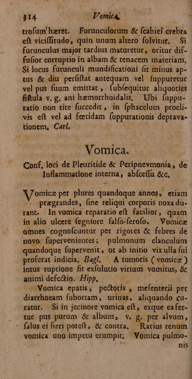 trofam! hiztet. Forunculorum & Ícabiei CERA eft viciffitudo, quin unum altero folvitur, $i furunculus major tardius maturetur, oritur dif- fafior corruptio in albam & tenacem materiam, Si locus furunculi mundificationi (it minus ap- tus & diu perfiftat anteduam vel fuppuretur vel pus fuum emittat, fubfequitur aliquoties fiftula v, g. ani hemorrhoidalis, Ubi fuppu- ratio non tite fuccedit, in íphacelum procli- vis eft vel ad fectidam foppurstiosis pem- tionem, Carl. : i Vomica. . Conf, loci de Pleuritide & Peripnevmonia, de laflaretmadone interna, aper. &c. omice pet plures quandoque annos, etiam . ptaegrandes, fine reliqui corporis noxa du- rant. ln vomica reparatio eft. facilior, quam in alio ulcere fegniore falío-ferofo. ^ Vomica omnes cognoícuntur per tigores & febres de movo. fupervenientes; pulmonum clanculum quandoque füpervenit, ut ab initio vix ulla fui proferat indicia, Bag, — A tumoris ( vomicz ) intus ruptione fit exfolutio virium. vomitus, & animi defedio. Hipp, | -Vomica epatis , pe&otis steil pet dip fubortam,; urinas, aliquando cu- xatur. Si in jecinore vomica eft, exque eafer- tur pus purum & album, v. g. per alvum, : falus ei fieri poteft, & contra, — Rarius renum vomica ung impetu erumpit, | Vomica pulmo- nis