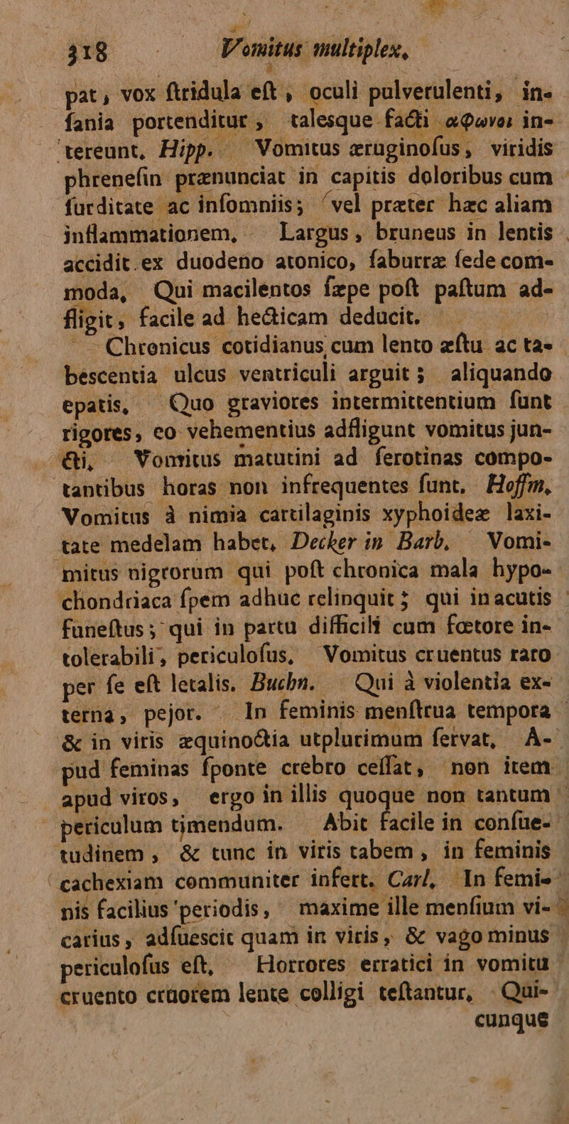 à pat, vox ftridula eft , oculi pulverulenti, in. fania portenditut , talesque facti. a9ovoi in-- 'ereunt, Hipp. — Vomitus eruüginofus, viridis phrenefin praznunciat in capitis doloribus cum furditate ac infomniis; 'vel prater hzc aliam inflammationem, «^ Largus, bruneus in lentis - accidit.ex duodeno atonico, faburra fede com- moda, Qui maciléntos fzpe poft paftum ad- fligit, facile ad he&icam deducit. Chrenicus cotidianus cum lento zftu ac ta» bescentia ulcus ventriculi arguit 3 aliquando epatis, — Quo graviores intermittentium funt rigores, eo vehementius adfligunt vomitus jun- €i, —Vonritus matutini ad ferotinas compo- tantibus horas non infrequentes funt, Hoffm, Vomitus à nimia cartilaginis xyphoidez laxi- tate medelam habet, Decker ip Barb, — Vomi- mitus nigrorum qui poft chronica mala hypo- chonddaca fpem adhue relinquit; qui inacutis - faneftus ;^ qui in partu. difficili cum foetore in- tolerabili, periculofus, ^ Vomitus cruentus rato per fe eft letalis. Bucbn. — Qui à violentia ex- terna, pejor. — In feminis menftrua tempora - & in viris zquino&ia utplurimum fervat, .À-. pud feminas fponte crebro ceffat, non item | apud viros, ergo in illis bat non tantum ^ periculum timendum. Abit facile in confue- tudinem , & tunc in viris tabem , in feminis 'cachexiam communiter infert. Carl, In femis nis facilius 'periodis, ^ maxime ille menfium vi- ^ carius , adfuescic quam in viris, & vago minus periculofus eft, ^ Horrores erratici in vomitu cruento crüorem lente colligi teftantur, - Qui- cunque