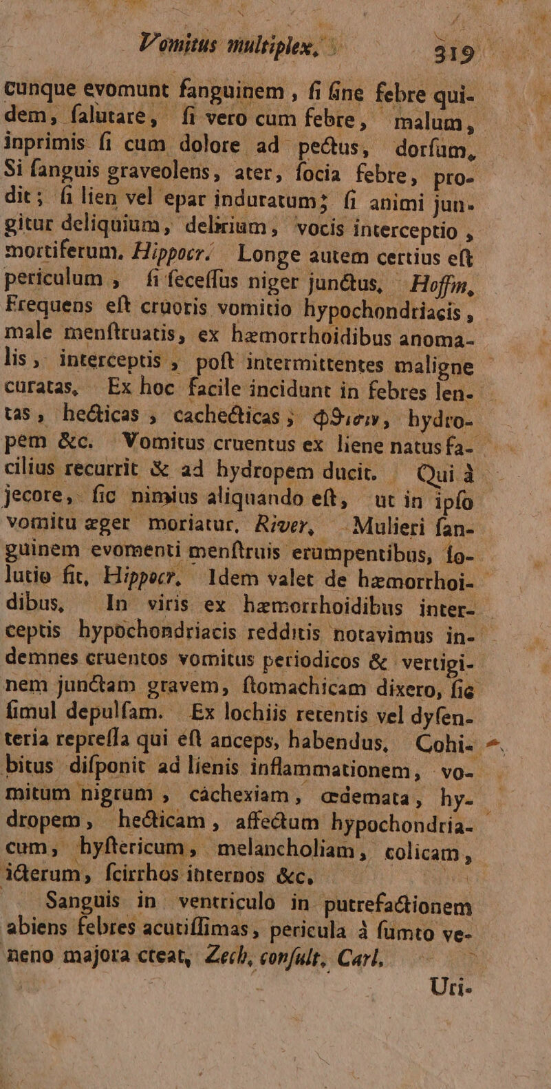 dem, falutare, íi vero cum febre, malum ; inprimis fi cum dolore ad pe&us, dorfum, Si fanguis graveolens, ater, focia febre, pro- dit; filien vel epar induratum; fi animi jun- gitur deliquium, delirium, vocis interceptio , mortiferum, Hippocr/ — Longe autem certius eft periculum , fifeceffus niger jun&us, - Hoffm, Frequens eft cruoris vomitio hypochondtiacis , male menftruatis, ex hemorrhoidibus anoma- lis. interceptis , poft intermittentes maligne curatas, | Ex hoc facile incidunt in febres len. tas, hecticas , cachecticas ;. Sue; hydro- cilius recurrit X& a4 hydropem ducit. - Qui à jecore, fic nimius aliquando eft, ut in ipfo guinem evomenti menftruis 'erampentibus, 1o- demnes cruentos vomitus periodicos & vertipi- fimul depulfam. — Ex lochiis retentis vel dyfen- bitus difponit ad lienis inflammationem, - vo- mitum nigrum , cáchexiam, «demata, hy- dropem, hecticam , affedtum hypochondtía- cum, hyftericum, | melancholiam ,. colicam , iderum, fcirrhos ibternos &c, Wh . Sanguis in ventriculo in putrefactionem abiens febres acutiffimas, pericula à fümto ve- neno majora cteat,. Zecb, confult, Carl, — Uri- dort: zm
