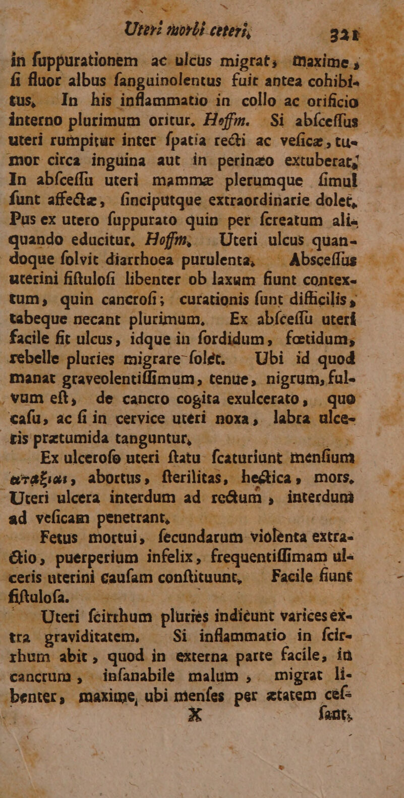 Uter morli ceteri, 3 M hu in fuppurationem ac ulcus migrat, tnaxime; - X fi fluor albus fanguinolentus fuit antea cohibie - E. tus In his inflammatio in collo ac orificio — interno plurimum oritur, Heffm. |. Si abíceffus | tn : uteri rumpitur inter. fpatia redi ac vefice,tu« ——— mor circa inguina aut in perinzo extuberat; In abíceffa uteri mamma plerumque fimul funt affe&z, (nciputque extraordinarie dolet, Pus ex utero fuppurato quin per fcreatum ali« quando educitur, Hefm, ^ Uteti ulcus quan- | doque folvit. diarthoea purulenta, ^ Absceffus —— utérini fitulofi libenter ob laxam fiunt contex- — — tum, quin cancrofi; curationis funt difficilis tabeque necant plurimum, Ex abíceífü uteri facile fit ulcus, idque in fordidum, fatidum; rebelle pluries migrare folét. — Ubi id quod manat graveolentiffimum tenue, nigrum, ful- , vum eft, de cancto cogita exulcerato, | quo cafu, ac fi in cervice uteri noxa, labra ulce- dis praztumida tanguntur, | Ex ulcerofo uteri ftatu. fcaturiunt: Mee cad Sade. abortus, flerilitas, he&ica, mors ——— Uteri ulcera. interdum ad mcum invecdumi ad veficam penetrant, Fetus mortui, sisi uii violenta extta- -&io, puerperium infelix, frequentiffimam ul« «ceris uterini caufam conftituunt, Facile ROBES - Hition: vss : | - Uteti. fcirrhum pluies indieunt varices éi- tra graviditatem, —— Si inflammatio in fcir- rhum abit, quod in externa parte facile, ia cancrum , infanabile malum , migrat li- yprdws maxime, ubi ntenfes. per atatem cef- X fant;