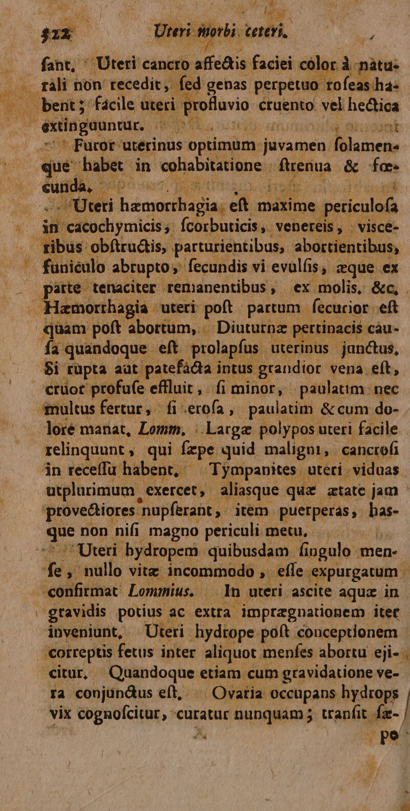 35 A d ACUAR M E e gi 41x Dii ibi. hu »í fant, ' Uteri cancro. afíedis faciei color À nàátu- T 5 fed genas perpetuo tofeas ha- po | bent; fácile uteri Eronevid cruento : vel hedica extinguuntur. AU ooa Furor utérinus optimum j juvamen, Biuben, ue babet. in hei ae dséua &amp; fe cunda, Ap m Jc reti dic. cw  3 maxime peticulo  in cacochymicis fee busiciti. venereis , ; visce- , ribus obftrudis, parturientibus, abortientibus, — funiéülo abrupto, fecundis vi evulfi 1$, eque ex X patte tenaciter remanentibus ,. ex molis, &amp;c, . Hamorrhagia uteri: poft partum | fecurior eft quam poft abortum, Diuturnz pertinaci$ càu- Ía quandoque eft prolapfus uterinus janctus, $i füpta aüt patefadla i intus. grandior vena eít, crüot profu(e effluit, fi minor, paulatim: nec multus fertur, fi: «erofa , paulatim &amp; cum do- lore manat, Lomm, |. Large polypos uteri facile. relinquunt , qui. fpe quid maligui, . canctofi jn receffu habent, — Tympanites | uteri viduas. utplurimum | exercet, aliasque quz atate jam prove&amp;tiores. 'nupferant, item. puetperas,. bas- Eos non nifi magno periculi metu, — Uteri bydropem quibusdam fingulo men- P , nullo vitz incommodo ,- efle expurgatum - -confirmat: Lommius. | In uteri. ascite aque in | gtavidis potius ac. extra impregnationem itet inveniunt, Uteri hydtope poft conceptionem orreptis fetus inter aliquot menfes abortu eji- . citur, usdoqua etiam cum gravidatione ve- ra conjundus eft, ^ Ovatia. occupans hydrops vix cognofcitur,. curatur nunquam j tranfit fz- X, pe^