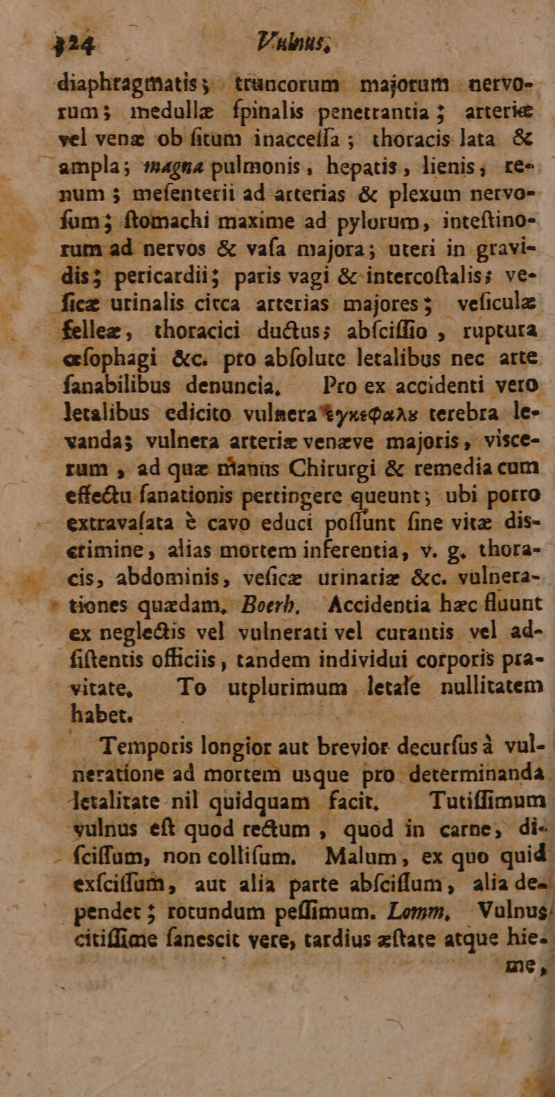 diaphtagmatis, | trancorum. majorum | nervo-- rum; immedulle fpinalis penetrantia 5 arterie vel venz ob fitum inacceífa ; thoracis lata & num ; mefenterii ad arterias & plexum nervo- fum; ftomachi maxime ad pylorum, inteftino- rum ad nervos & vaía majora; uteri in gravi- [ice urinalis cicca arterias majores; veficulae fellez, thoracici ductus; abíciffio ; ruptura fanabilibus denuncia, ^ Pro ex accidenti vero letalibus edicito vulsera&yxeQaAs terebra. le- vandas vulnera arteriz venzve majoris, visce- rum , ad quz nanus Chirurgi & remedia cum effe&u fanationis pertingere queunt; ubi porro extravaíata & cavo educi vollsuie viz dis- «timine, alias mortem inferentia, v. g. thora- ex negle&is vel vulnerati vel curantis vel ad- fiftentis officiis, tandem individui corporis pra- ^ vitate, — To utplurimum letale nullitatem habet. 2 ad A Temporis longior aut brevior decurfusà vul- neratíone ad mortem usque pro determinanda 'sulnus eft quod re&um , quod in carne, di- pendet; rotundum peffimum. Lemm, —Vulpus: citiffime fanescit vere, tardius zftate atque hie-