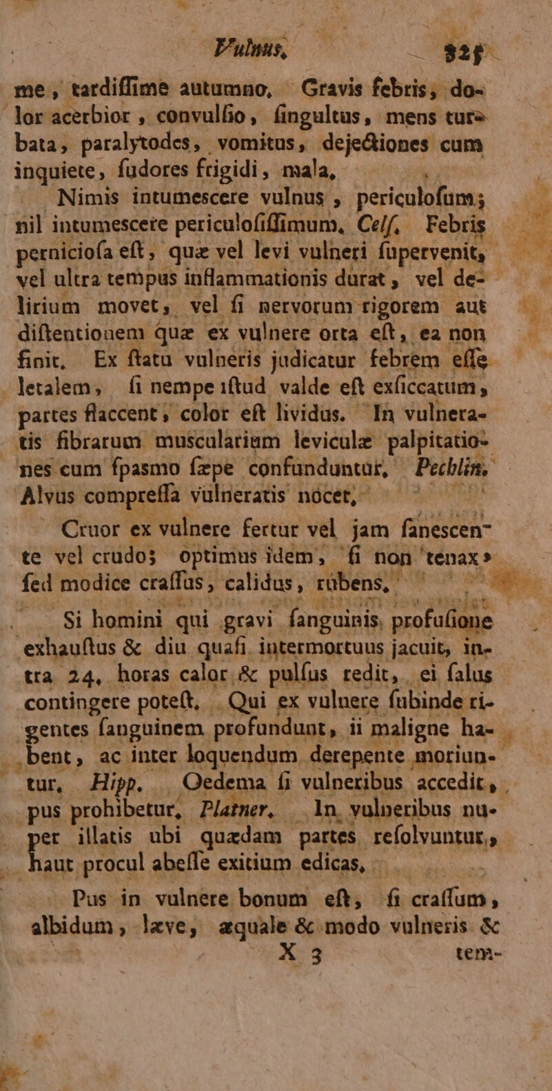 Fue, ———— 0 vp lor acerbior , convulfio, (ingultus, mens ture bata, paralytodes, vomitus, deje&iones cum inquiete fudores frigidi , ala, 1 Nimis intumescere vulnus ; MsPus. AE nil intumescere periculofiffimum, Ce/f, Febris perniciofa eft, qua vel levi vulneri füpervenit, vel ultra teripus infammationis durat , vel de- lirium movet, vel fi nervorum rigorem aut diftentionem quz ex vulnere orta eft, ea non fini, Ex ftatu vulneris judicatur febrem effs- wet fi nempe iftud. valde eft ex(iccatum, partes flaccent; color eít lividus. In vulneta- tis fibrarum musculariam leviculz- palpitatio- nes cum fpasmo fzpe confunduntur, Pechlin, Cruor. ex vulnere fertur vel. jam Riocscen- te vel crudos optimus idem, fi non Menax» fed modice craffas , » calidus, rübens, NIS . Si homini. qui gravi. fanguinis. profuGone bee P v tra 24, horas calor.& pulíus redit, ei falus contingere poteft, | Qui ex vuluere (abinde. ti- gentes fanguinem profundunt, ii maligne ha- bent, ac inter loquendum. derepente. Aüpriup. tur, Hipp. Qedema íi vulneribus accedit, | aut procul abeffe exitium edicas, — Pus in vulnere bonum eft, fi craffum, albidum , - leve, aquale & modo vulneris. & X 3 tem-