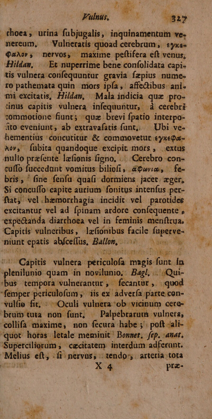 Fulus, — —— 732? .thoea, urina fubjugalis, inquinamentum ve. nereum, ^ Vulneratis quoad cerebrum, yxs- 92A», nervos, maxime peftifera eft venus; Hilden, ...Et nuperrime bene confolidata capi. tis vulnera confequuntur gravia fzpius nume- r0 pathemata quin | mors ipfa, affe&amp;ibus. ani. mi excitatis, Hildan, Mala indicia qua pro- tinus capitis vulnera infequuntur, à cerebri tommotione fiunt; quz brevi fpatio interpo- 4to eveniunt, ab extravafatis funt, Ubi ve- hementius : coücutitur. &amp; commovetut &amp;yxeQa- nulio prefente. lafionis figno, .... Cerebro .con- euffo fuccedant vomitus biliofi, &amp;9»v;o, . fe- bris, ' fine fenfa. quafi dormiens jacet. ger, Si concuffo: capite aurium fonitus intenfus per- fuat; vel.hemorrhagia incidit. vel parotides ICapidis vulneribus, lzfiónibus facile fuperve- niunt epatis abfceffus, Ballon, ^^ — eA Pu. e ones veu Ret tiopiotes Tiger à  Qdpitis vulnera periculofa magis funt In ;plenilunio quam in novilunio; Bag, ..'.Qui- :bus tempora vulnerantur, fecantsr ,. quod femper periculofum ;' iis ex advería parte con- vulfie fit; : Oculi vulnera ob vicinum cece- i53 p CN quot horas. letale meminit ' Bonnet, fep. :anat, SUp etciliorum , czcitatem. interdum. adferunt. Melius eft, .fi nervus, tendo. arteria tota uro X 4 | pra-