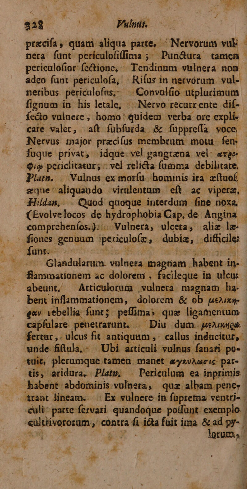 228 | Vulntit. pocdfa ; quam aliqua parte, Netvorum vuk - nera funt perículofiffima ;; Pun&ura tamen periculofior-fectione, ^^ Tendinum vulnera non adeo funt peticulofa, - Riíus in netvórum. vul- neribus periculofus;. . Convulfio utplurimum fignum in his letale, «.. Nervo recurrente dif- . fe&o vulnere, homo: quidem verba ore expli- cate valet, aft fübfurda S fuppreffa voce Nervus major pracifus t: membrum motu fen - fuque privat, idque.vel gangrena vel- erae Quo periclitatur; - vel relicta. fumma debilitate, Pla. | Vulnus ex moríu. hominis ita zítuof - zque'aliquando -virulentum eft ac vipera, Hildan,. . Quod quoque interdum fine noxa. (Evolvelocos de hydrophobia Cap. de Angina . | compreheníos.));: 1s Wulnera, ulcera, alie lz- : fiones genuum periculofe dubia, ;dithcile dümo-- - Glandularum. vulnera magnam . nier in- flammationem ac dolorem , facileque in ulcus abeunt, Atticulorum vulnera: magnam ha bent inflammationem, dolorem & ob ueixg- eov. vebellia. funt; pelfima s. quz ligamentum capfulare. penetrarunt, . ^Diu dum. peuxags fertur ,. ulcus fit antiquam, callus inducitur, unde. filula,- Ubi articuli vulnus fanafi po- tüit, plerumque tamen. manet. apyxéMa Ie pat tis, atidura, Pjatp, ^ Periculum ea inprimis | habent abdominis Ul dia quz albam pene, &rant lineam... Ex vulnere in. fuprema ventri- - culi parte fervati quandoque poifünt exemplo. eultiivororum,,: Word ica foit ima &ad py- à x » lorum; | »