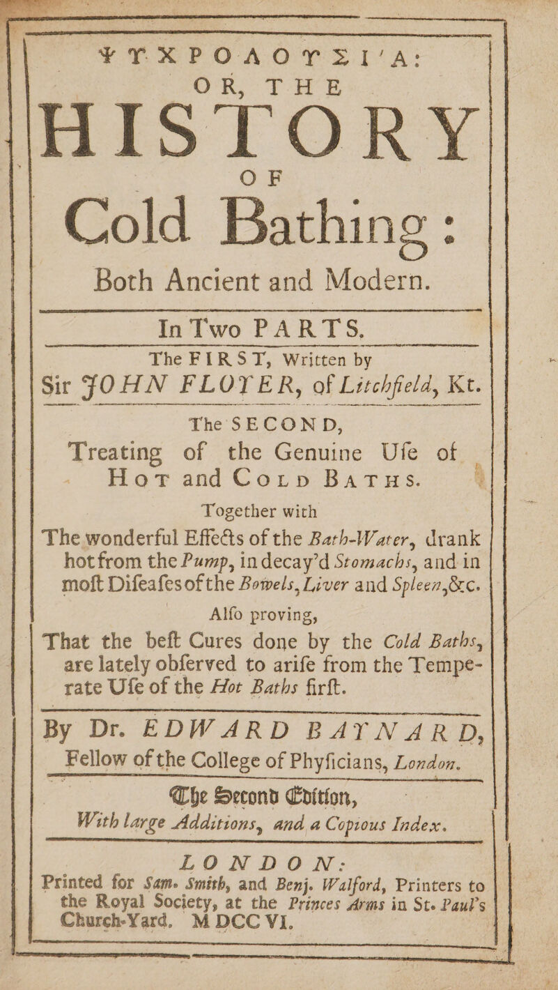 ¥TXPOAOYSI’A: 7 OF Cold Bathing : Both Ancient and Modern. InTwo PARTS, _ The FIRST, Written by oe Sir JOHN FLOYER, of Litchfield, Kt. ree The SECOND, Treating of the Genuine Uie of ror and Cary Bat ws. Together with The wonderful Effects of the Bath-Water, drank hot from the Pump, in decay’d Stomachs, and in moft Difeafes of the Bowels, Liver and Spleea,&c. Alfo proving, | That the beft Cures done by the Cold Baths, are lately obferved to arife from the Tempe- | rate Ufe of the Hor Baths firft. | Renn NL CTE AEA Cet TET I RAEI in Tiare ese tian, By Dr. EDWARD BAYTNARD, Fellow of the College of Phyficians, London. Che Second Chition, With large Additions, and a Copious Index. LONDON: Printed for Sam. Smith, and Benj. Walford, Printers to the Royal Society, at the Princes Arms in Ste Paul’s | Church-Yard. M DCC Vi.