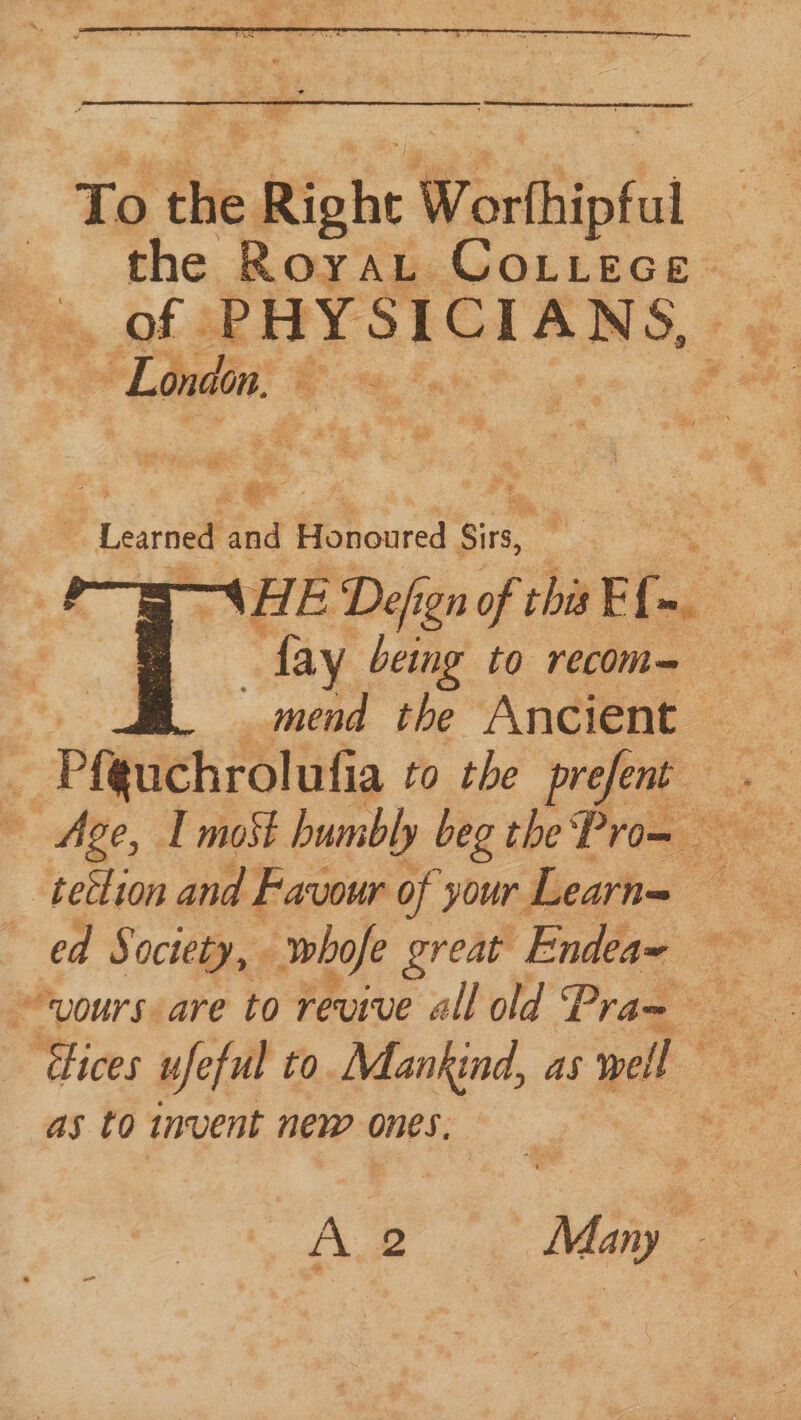 ) or? : ' Learned and Honoured eine a \HE Defign of this ri : | fay being to recom-— ; mend the Ancient — 4 Pfguchrolufia to the prefent . Age, I moSt humbly beg the Prom -tetlion and Favour of your Learne ed Society, whofe great beg —- ~vours- are to revive all old Pra= Ra: ‘ices ufeful to. Mankind, as vel ee as 0 invent new ones,