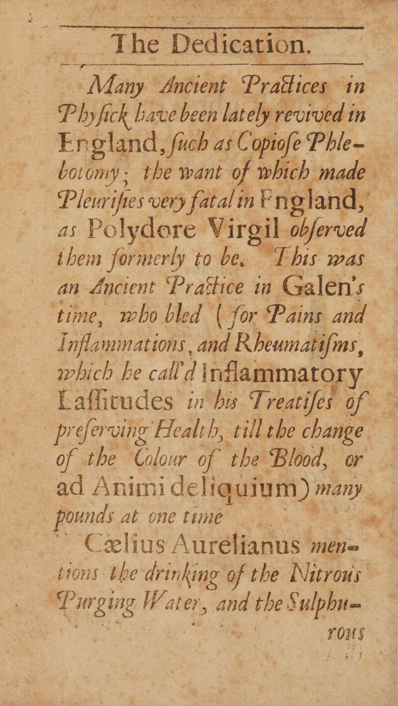 Phyfick lave been lately revived in En gland , fuch as Copiofe Phle~ boomy; the want of which made _— very fatal in Fn gland, as Polydore Virgil obferved ihem formerly to be. This was an Ancient ‘Pr actice 10 Galen's ‘time, who bled ( for Pains and Lifts mimations, and IR heumabifins, which he call 1] nflammator yo Laffitudes in by Treaties of a % -preferving Health, till the change of the Clie of ‘the Blood, or ad Anim! cleligar yin) Meee shes at onetime ane Celius Aurélianus meno ~ tions the drinking of the Nitrous | af ui gg Water, “and the Sulphn= . rous