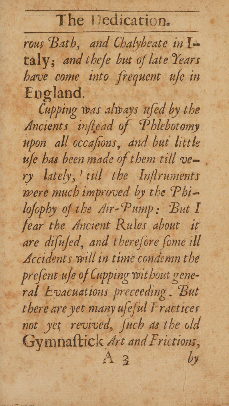 ~The Hedication. rovs Bath, and asian in To taly; and thefe but of late Years have come into frequent ufe i in. Cupping ) was adie nfed ra she upon all occafions, and but little ee were much improved by the Phi= lofophy ofthe Air-Pump: But 1 fear the Ancient Rules about it are difu ifed, and therefore fome ill Accidents. will in time condemn the Gy mnaftick Art and F rictions, i te