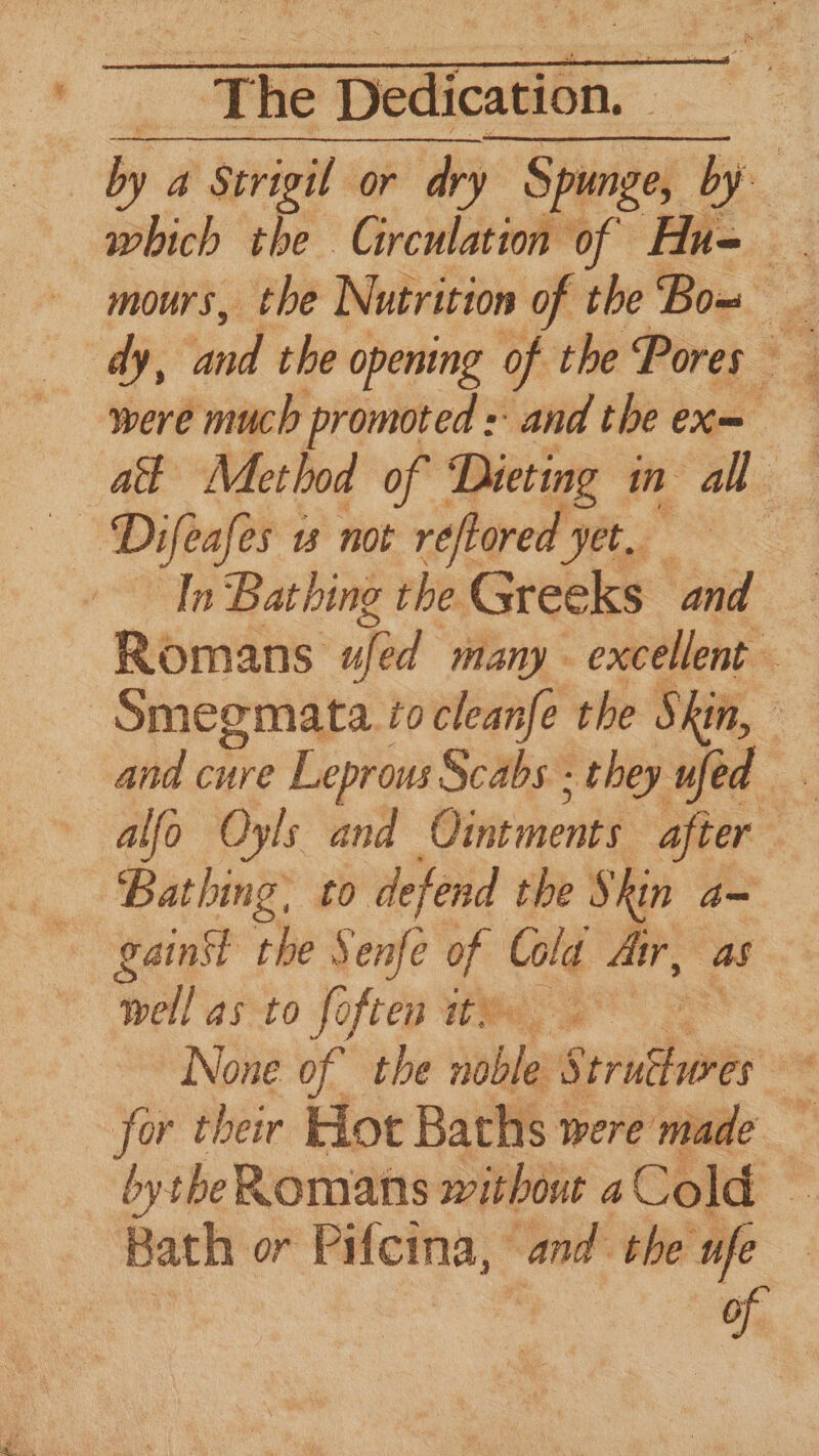 by a Strigil or dry Spunge, by which the Circulation of Hu= . mours, the Nutrition of the Bow _ dy, ‘and the opening of the Pores were much promoted : and the ex= at Method of 5 Mi in 1 —— Difeafes w not reftored yet. In Bathing the Greeks and Romans ujed many - excellent — Smegmata tocleanfe the Skin, and cure Leprous Scabs - they ufed alfo Oyls and Ointments after Bathing, to defend the Skin a= gainst the Senfe of Cola dir, as well as to foften tM 4 | None of’ the noble: Spridhiee ee for their Hot Baths were made bytheRomans without aCold Bath or Pifeina, “a the ufe of