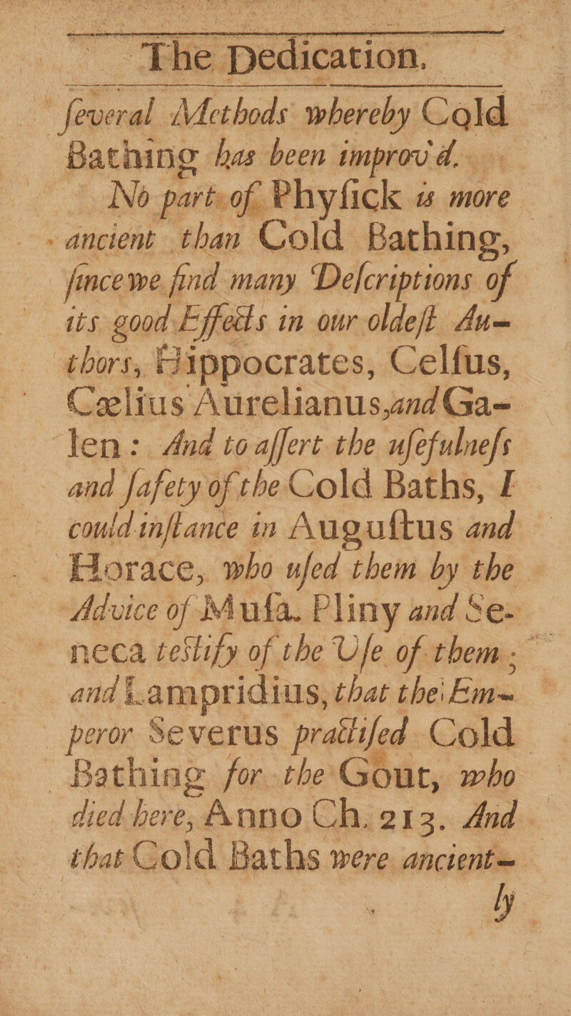 “The aa : ras oe al Methods whereby Cald i Bathing has been improv d,— No parts of. Phyfick ts more - ancient than Cold Bathing, oo ja ince we. find many Defcriptions of its good. Efeds 1 in our olde/t Aum thors, Hippocrates, Celfus, Celius Aurelianus,and Gan ‘len: And toaffert the ufe ph and fafety of tbe Cold Baths, I could inflance in Auguftus ‘ad a Advice of Mula. Pliny and Se- ~ neca testify of the Ule of them : and -ampridius, that the'Em~ _ peror Severus pratlifed Cold Bathing for the Gout, who died bere, AnDO Ch. 213. And. thas Gold Baths 1 were ancient y