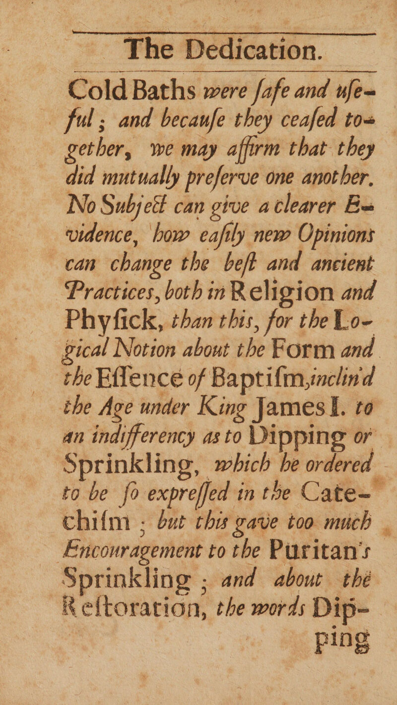 Cold Baths were fafe and ufe~ ful; and becaufe they ceafed tow gether, we may affirm that they did mutually preferve one another, No Subjei can give aclearer Ba vidence, bow eafily new Opinions can change the beft and ancient Practices, both in Religion and Phyfick, than this, for theLo- — gical Notion about the Form and. the Effence of Baptifmynclind the Age under King James lI. to an indifferency asto Dipping or Sprinkling, which be ordered - to be fo expreffed in the Cate- chifm ; but che gave too much . Encouragement to the Puritan's Sprinkling ; and about thé ~Reftoration, the words Dip- ping