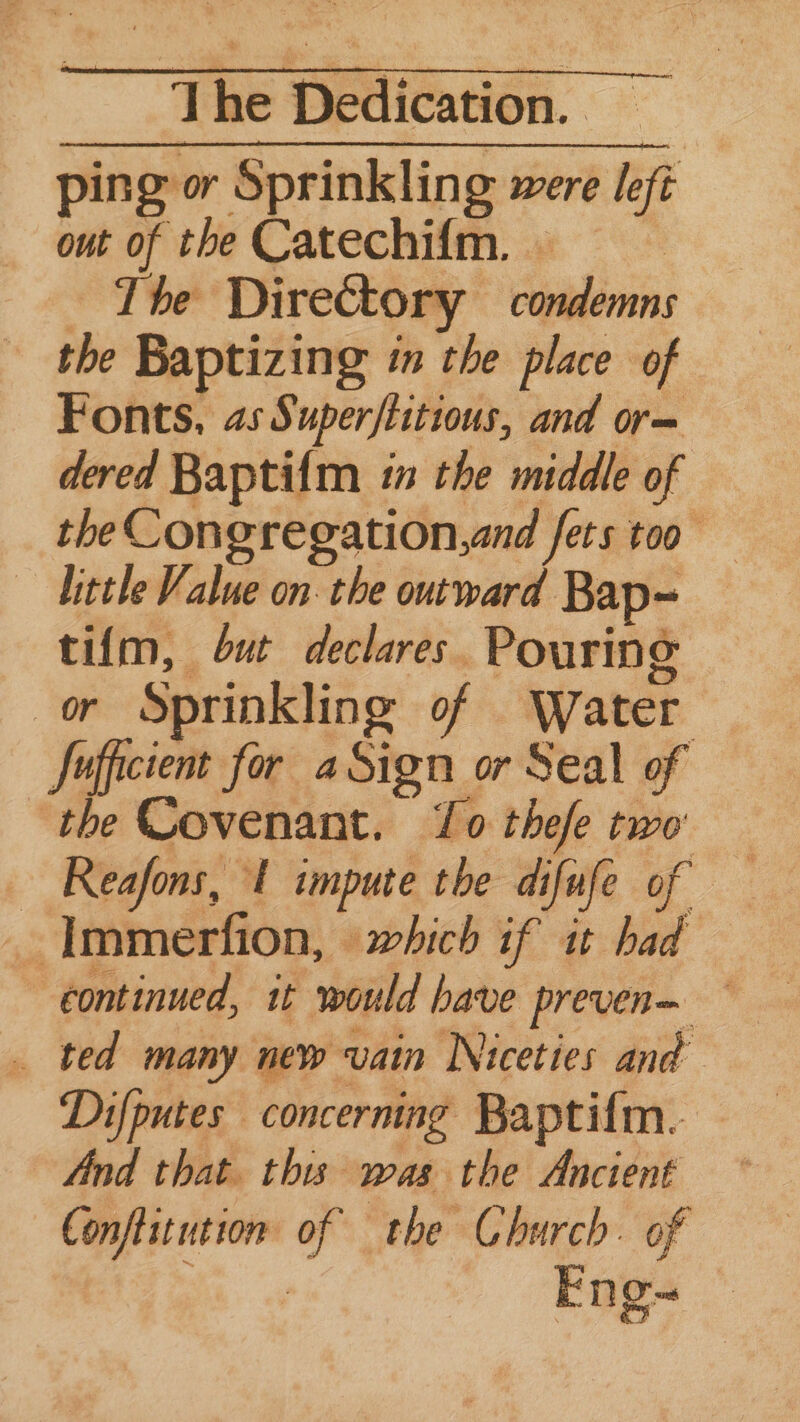 ping or Sprinkling were left out of the Catechi{fm. => — The Directory condemns the Baptizing in the place of Fonts, 4s Super/titious, and or— dered Baptifm in the middle of the Congregation,and fets too ~ Uittle Value on: the outward Bap= tifm, but declares. Pouring or Sprinkling of Water Jufficient for aSign or Seal of the Covenant. Lo thefe two ~ Reafons, 1 impute the difufe of _ Immerfion, which if it had continued, it would have preven— — _ ted many new vain Niceties and Difputes concerning Baptifm. — And that. this was the Ancient — Conftitution of the Church. of Eng-