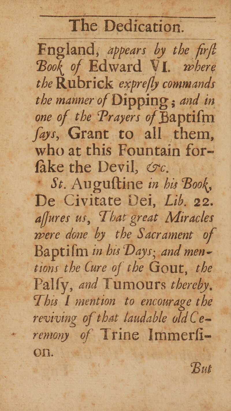 ~- : dis : ee — aa | The Dedication. England, appears by the fir Buk of a cee VI. pias the Rubrick expre/ly commands the manner of Dipping ; and in one of the Prayers of Baptifin _fys, Grant to all them, ‘who at this Fountain for- fake the Devil, @&. * St. Auguftine in bas Book, De Civitate Dei, Lib, 22. affures us, I bat great Miracles ey by the Sacrament of | Baptifm i in bis Days. and men- tions the Cure of the Gout, the . Pally, and Tumours thereby. ty Lhe | mention to encourage the reviving of that laudable oldCe= — reniny of Trine Immerfi- | On. - | | 2s