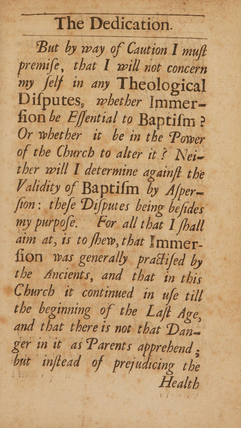 But by way of Caution I muf premife, that I will not concern my felf in any Theological Dilputes, whether Immer= fion be Effential to Baptifm ? Or whether it be in the Power of the Church to alter it 2 Neie ther will I determine againft the Validity of Baptifm dy Afper— fron: thefe Difputes being befides my purpofe. For all that I hall aim at, 15 to Jhew, that Immer- fion was generally. prattfed by the Ancients, and that in this Church it continued in ufe till the beginning of the Laft Age, ~ and that there ts not that Dan= ger in it as Parents apprehend ; but inftead of prejudscing the eae vag ae } Health