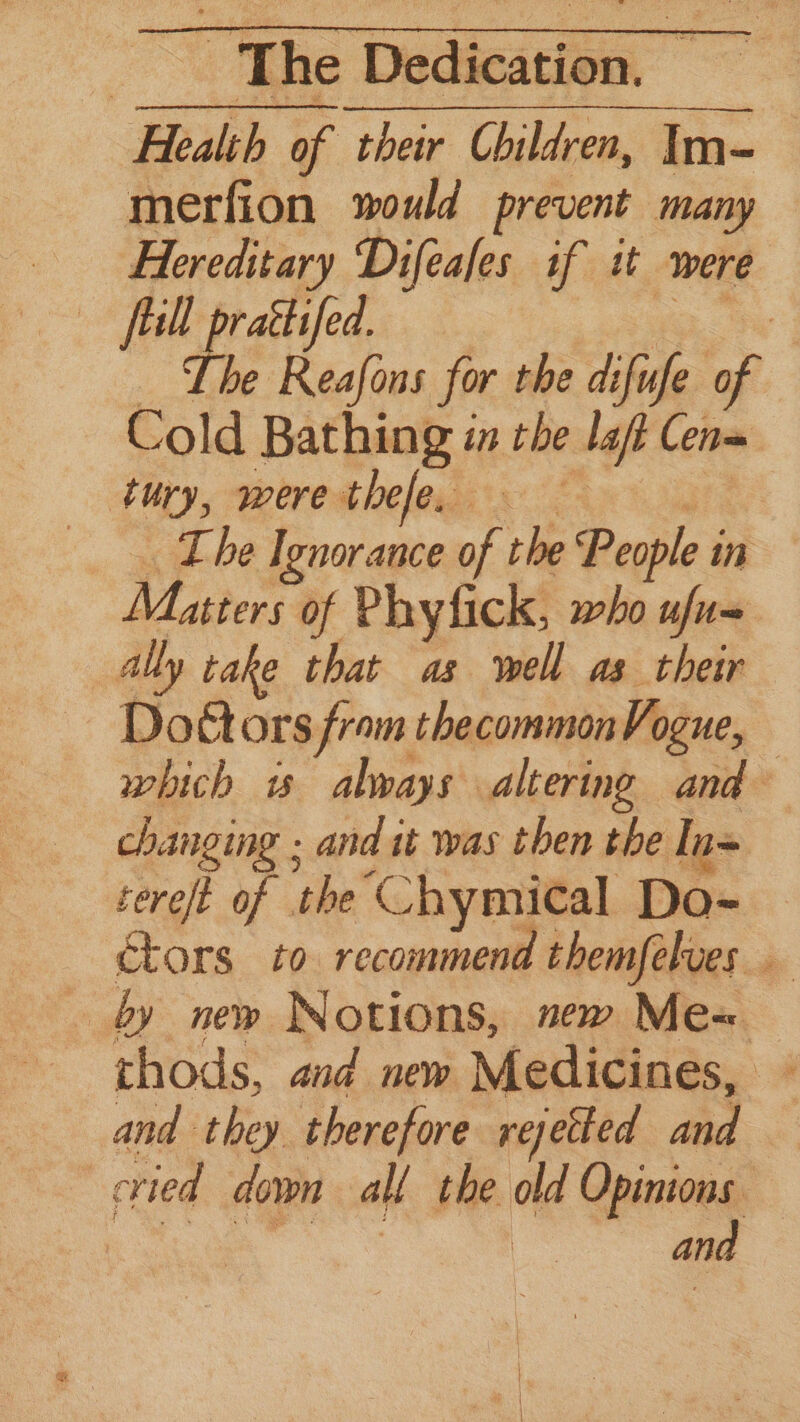 Health of their Children, Im- merfion would prevent many Hereditary Difeafes if tt were fill praétifed. a ‘ the Dae for the difufe of Cold Bathing in the laf Cena ‘tury, were thefe. ae . The Ignorance of the People in Matters of Phyfick, who ufu= ally cake that as well as their Doctors from thecommonVogue, which w always altering and changing ; and it was then the In= tereft of the Chymical Do= | ctors to recommend themfelves by new Notions, new Mex thods, and new Medicines, ~ and they therefore rejetted and cried down all the old Opinions — ais chews pis