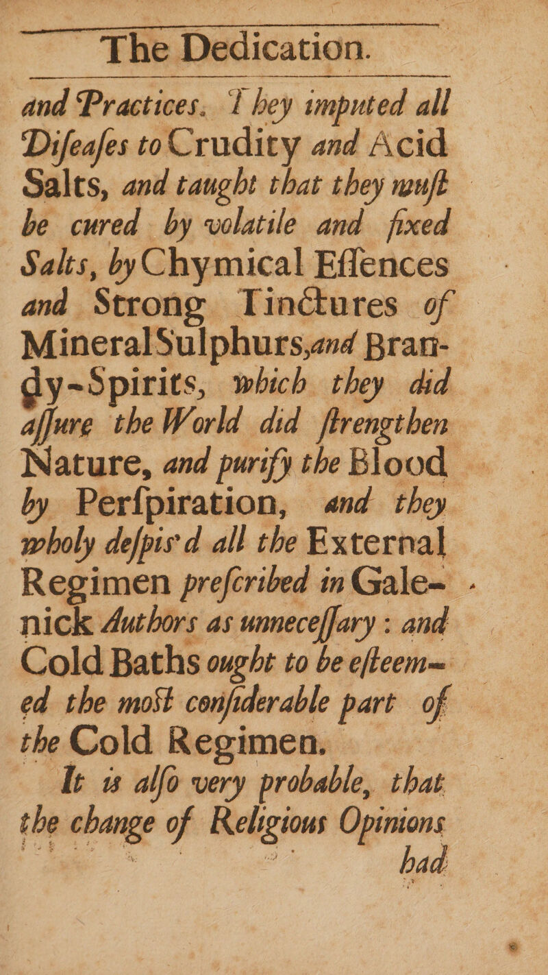 and Practices. l hey imputed all Difeafes to Crudity and Acid Salts, and taught that they mut be cured by wolatile and fixed Salts, byChymical Effences - and Strong Tinctures of MineralSulphurs,and Bran- Gy~Spirits, which they did afjure theWorld did ftrengthen by Perfpiration, «nd they wholy defpis'd all the External Regimen prefcribed in Gale~ - nick 4uthors as unneceffary: and Cold Baths ought to be efteen= ed the most confderable part of — the Cold Regimen, Tt ws alfo very probable, that the change of Religious Opinions ee ae had