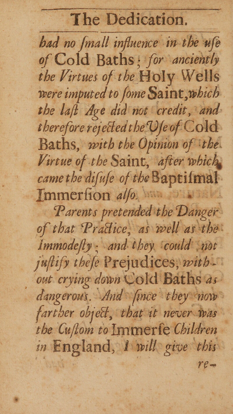 = | ra no {mall influence in- th of Cold Baths: ‘for anciently the Virtues of the Holy Wells were imputed to ome Saint, which the laft Age did’ not: credit, and: therefore rej sie ‘the Vjeof Cold Baths, with the Opinion of ‘the. Virtue of the Saint, after which, came the'difufe of the ming wt ‘Immerfion Abfo, 3%, BI ‘Parents pretend od ae Diahge of that Pratlice; as well as thé Immodefty. end they. ‘could or juftify thefe Prejudices; with OnE Crying down Cold Baths as ; dangerous. And fince™ they: “how” farther objett, that it never tras the Cuftom to Immerfe Children e in neon: P wile give this re