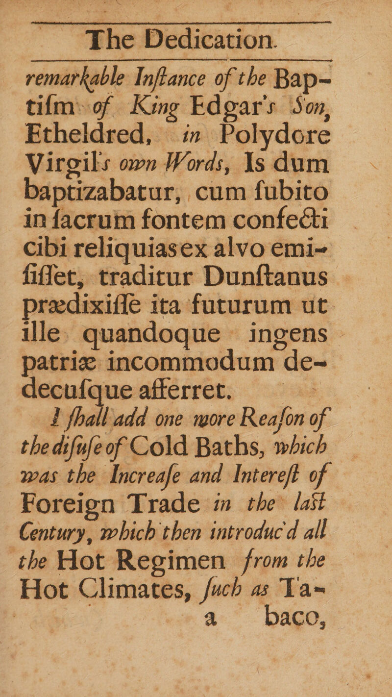 remarkable Inftance of the Bap= tifm: of King Edgar's Son, Etheldred, in Polydore Virgils own Words, Is dum baptizabatur, cum fubito in facrum fontem confecti cibi reliquiasex alvo emi~ fifer, traditur Dunftanus predixifle ita futurum ut. ille. quandoque ingens © decudqueaticrret; 295. - £ fhall add one more Reafon of — thedifufeof Cold Baths, which _ was the Increafe and Intereft of Foreign Trade im the last Century, which then introduc d all the Hot Regimen from the Hot Climates, /uch a Ta~ | 7 -a baco,