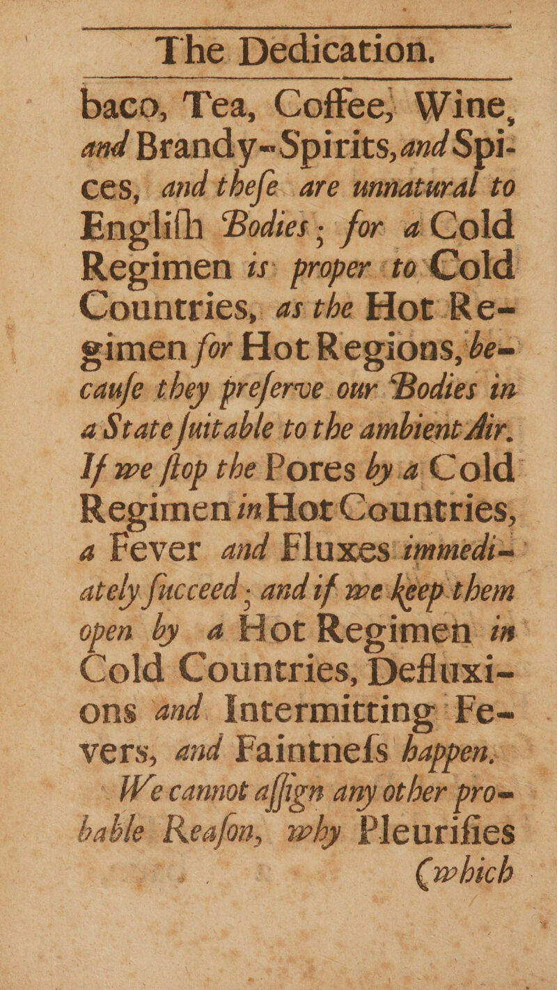 Regimen is proper ‘to’ Cold Countries, as the Hot Re~ gimen for Hot Regions, be~ caufe they preferve our ‘Bodies in a State fuitable tothe ambient Air, If we flop the Pores bya. Cold: Regimen mHor: Countries, | a Fever aad Fluxes: immedi= ately fucceed; and if werkeep them open by a Hot Regimen in Cold Countries, Defluxi- | ons and. lntermitting:’ Fe- - vers, and Faintneds happens — \ Wecannot affign any other pro= a bable niga zy Pleurifies ©
