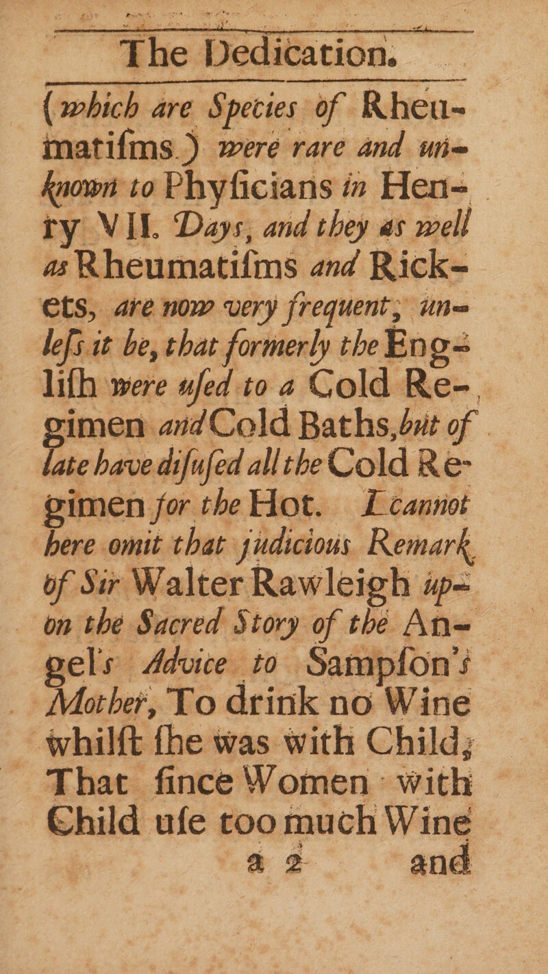 (which are Species of Rhen- matif{ms. s were rare and uie- known to Phyficians in Hen=— try VII. Days, and they as well as Rheumatifms and Rick- ets, are now very frequent; une lefs it be, that formerly the Ep on lifh were ufed to 2 Cold Re-. gimen aidCold Baths, but of — late have difufed all the Cold Re- | gimen. jor the Hot. L cannot here omit that judicious Remark, of Sir Walter Rawleigh w= on the Sacred Story of the An= gels Advice to San npfon’s Mother, To drink no Wine whilft fhe was with Child; That fince Women with Child ufe too much Wing a Dae