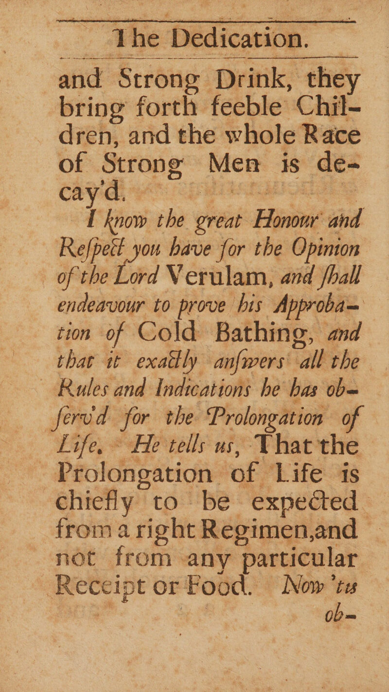 The tedicoe and Strong” Drink, they bring forth feeble Chil- dren, and the whole Race of Strong: Men is de- cay'd, rast I know the great Hinone sid Refpett you have for the Opinion of the Lord Verulam, and phall endeavour to prove his Approba= tion of Cold Bathing, and that it exattly anfwers' “all: the Rules and Indications he has ob= fervd for the Prolongation of Life, ~ He tells us, That the - Prolongation. of THC |. chiefly to be expeéted _ froma right Regimen,and not from any particular : ae or Food. Now’ts — ob=