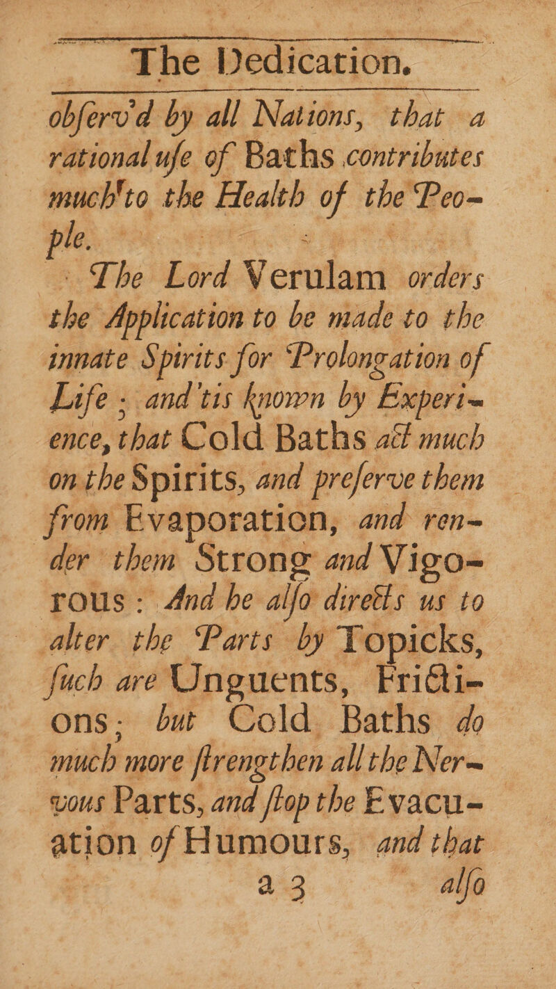 ~ The Paiute. | obfervd by all Nations, that a rational ufe of Baths contributes | nucleo the Health of se ‘Peo le. ne The Lord v eeu We: che? Application to be made to the innate § pirits for Prolongation of Life ; and tis Known by “Experi ence, that Cold Baths act much onthe Spirits, and preferve them from Evaporation, and ren- der them Strong and Vigo- rous: And he alfo direfts us to alter the Parts by Topicks, er fuch are Unguents, Fri@i- ons: but Cold Baths do much more firengthen all the Ner~ Uous Parts, and {top the Evacu= ation of Humours, and that a3 4 alfo