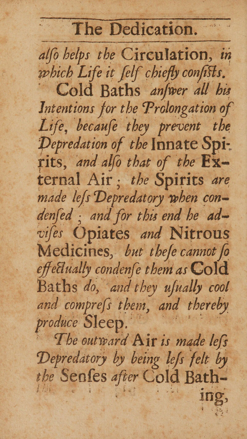 alo helps the Girenlaplon® in which Life it felf chiefly con ists, Cold Baths anfwer all bis Intentions for the Prolongation of Life, becaufe they prevent the Depredation of the Innate Spi- rits, and alfo that of the Ex- ternal Air ; the Spirits are made lefs Depredatory when con= denfed . and for this end he ad~ wifes Opiates. and Nitrous: Medicines, but’ thefe cannot fo effettually condenfe them as Cold Baths do, “and they ufually cool and compres them, and thereby produce Sleep. ” The outward Air is made les : Depredatory by being lefs felt by the Senfes he Cold Bath- — ing,