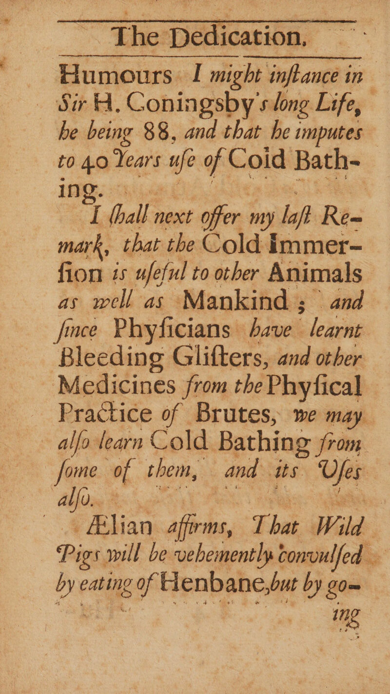 Humours I might infance i in SiH. Coningsby slong Life, be being 88, and that he imputes to 4.0 Years if of Coid Bath- 44 | To hall. next offer my laf Re~ mark, that the Cold Immer- fion zs ufeful to other Animals : ie ailh-as ‘Mankind ; and fince Phyficians dave | : letaine Bleeding Glitters, and other Medicines from the Phyfical Practice of Brutes, we may alfa learn Cold. Bathing jrom fome of them, and ats nan | alfo.. ee | pBliaw dike That Wild Pigs will be vebementlp convulfed > au eating gop Henbane, but by go—= 1 me
