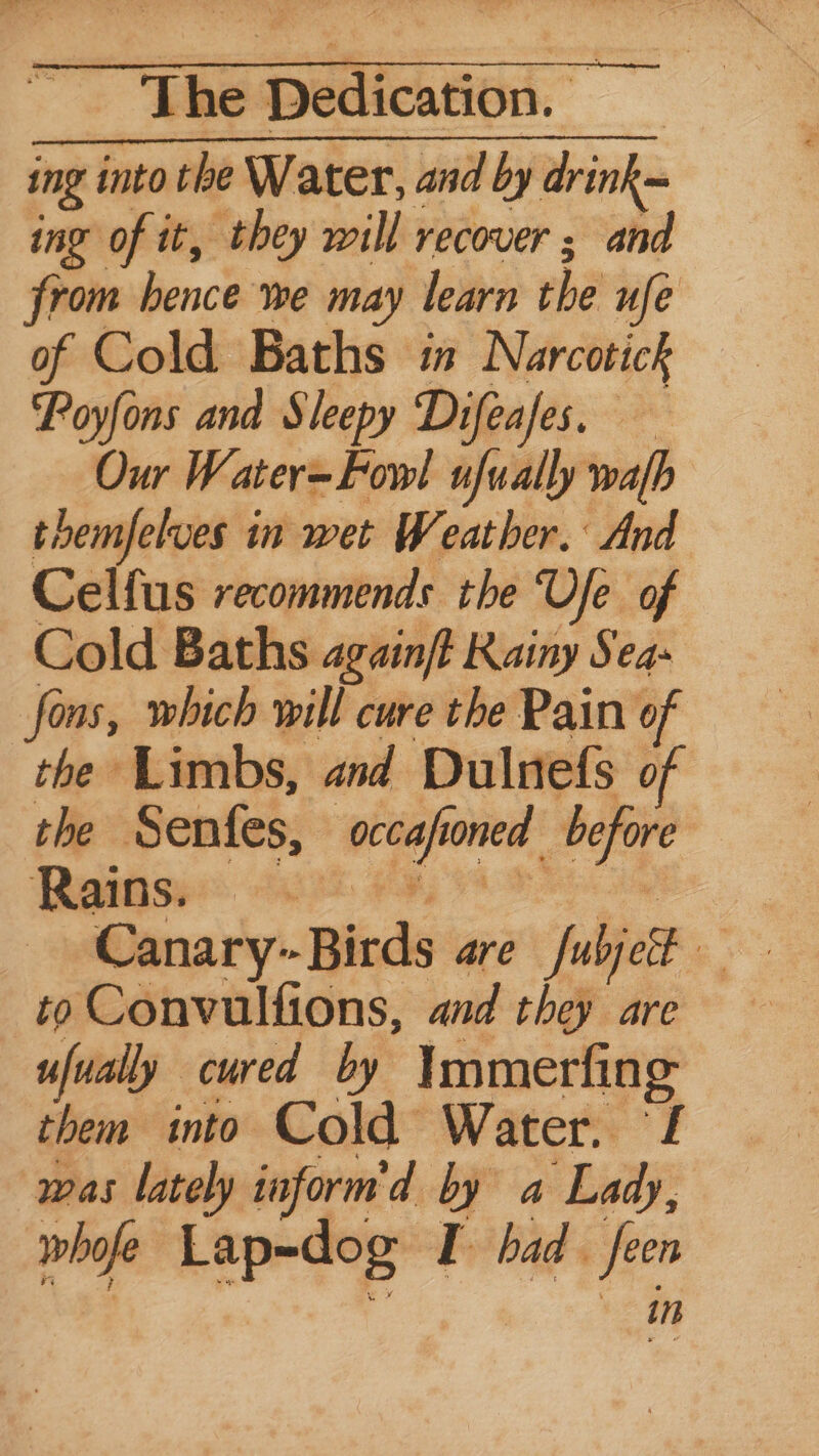 ing into the Water, and by drink= ing of it, they will recover ; and from bence we may learn the ufe of Cold Baths in Narcotick ‘Poyfons and Sleepy Difeafes. Our Water-Fow!l ufually wafh themfelves in wet Weather. And Celfus recommends the Ufe of Cold Baths againft Rainy Seas fons, which will cure the Pain of the Limbs, and Dulnefs of the Senfes, occafoned before Ralise 268 FRA Tepe Canary--Birds are fulject to Convulfions, and they are ufually cured by Immerfing them into Cold Water. f was lately inform'd by a Lady, whofe Lap=dog I had feen in