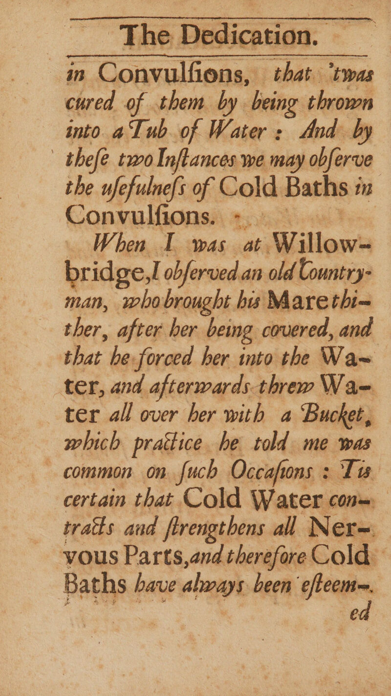 is Convulfions, that ‘twas cured of them by being thrown into aTub.of Water: And by | thefe two Inftances we may obferve the ufefulne{s of Cold Baths : in Convulfions. > — When I was at. Willow= bridge,I obferved an old Country- man, whobrought bis Marethi= ther, after her beng covered, and that he forced her into the Wa~ ter, and afterwards. threw WVae ter all over her with a Bucket, which practice he told me was common on. fuch Occiafi 10S 3 Ta certain that Cold Water cons, traits and firengthens all N¢ er= vous Parts,and therefore Cold. Baths have aboays been efteem, ik ii ein *