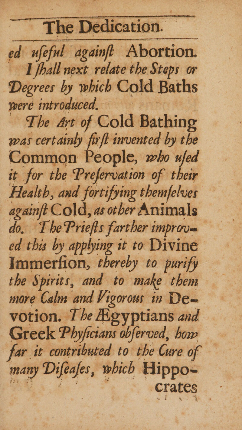 ea! ufe ful dgainft Abortion. ~T fhall next relate the Steps or Dispreds by which Cold Baths were introduced, The Art of Cold Bathing was certainly firft invented by the Common People, who ufed it for the Prefervation of their Health, and fortifying themfelves again Cold, as other Animals The Priefts farther improve ” this by applying it to Divine Immerfion, thereby to purify the Spirits, and to make them more Calm and Vigorous in De- votion. 7 he Agyptians and Greek Phy/ficians obferved, how far it contributed to the Cure of — aay Difeafes, which Hippo- hal ates