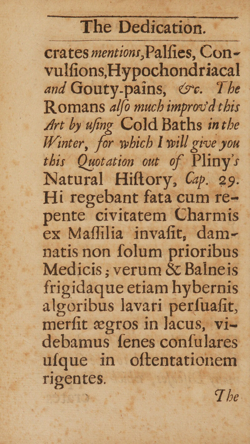 ledication. crates mentions,Palfies, Con- vulfions, Hypochondriacal and Gouty-pains, <7. The - Romans a/fo much improv'd this Art by ufng Cold Baths inthe Winter, for which Iwill give you this Quotation out of Plinys Natural Hiftory, Cap. 29. Hi regebant fata cum re- pente civitatem Charmis ex Maffilia invafit, dam- natis non folum prioribus Medicis ; verum &amp; Baineis frigidaque etiam hybernis alooribus lavari perfuafit, merfit gros in Jacus, vi~ debamus fenes confulares ufque in oftentationem rIPeNntes:. HP The De T he.
