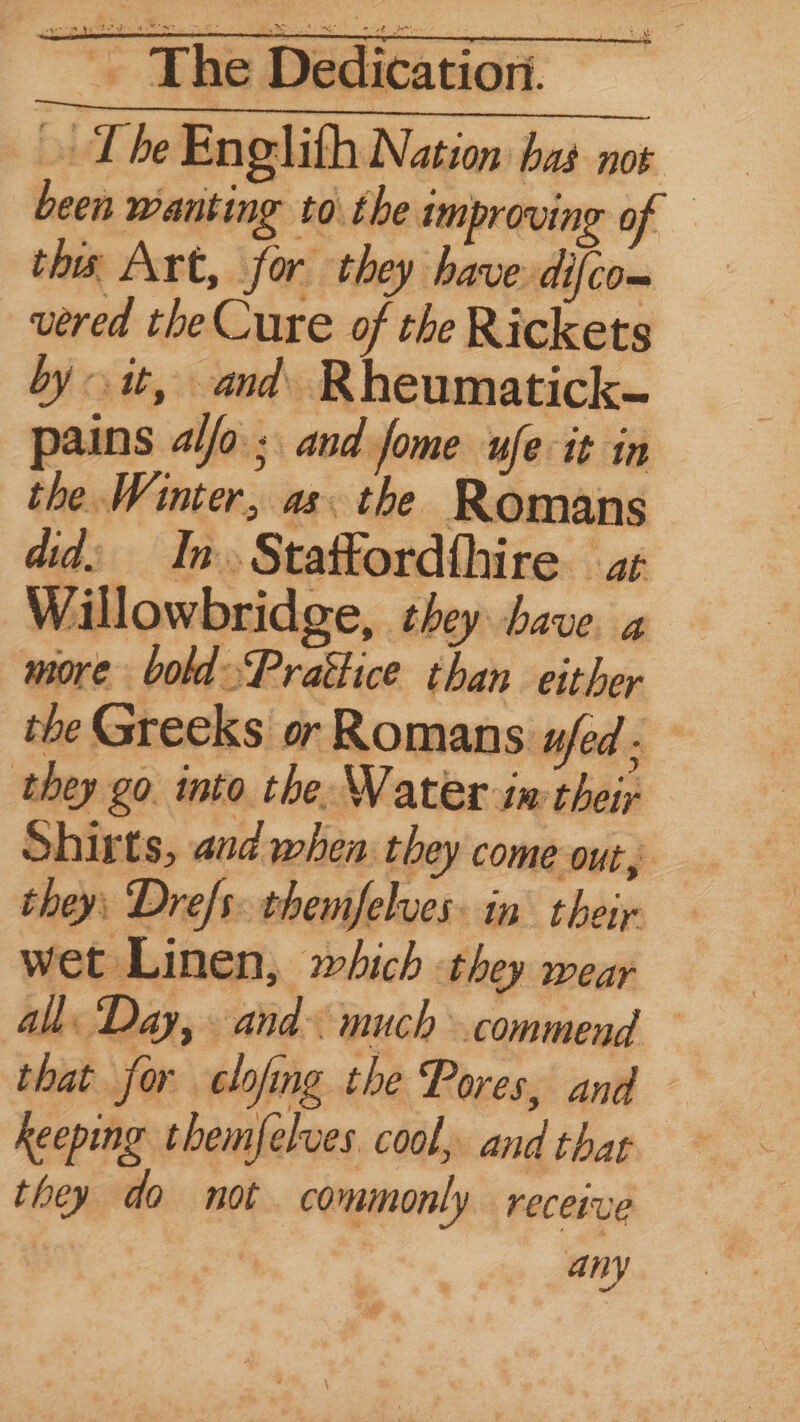 » The Englith Nation bas not been wanting toi the improving of — this Art, fe or they | have difco- vered the Cure of the Rickets by it, and. Rheumatick- pains alo; and fome ufe it in the Winter, as. the Romans did: In. Stattordfhire ar Willowbridge, they have. 4 more boldPrattice than either the Greeks or Romans ufed - they go. into. the. Water im their Shirts, and when they come out, they Dre/s: themfelves. in their wet Linen, which they wear all: Day, and much commend that for clofing the Pores, and keeping themfelves cool, and thar they do not commonly receive any