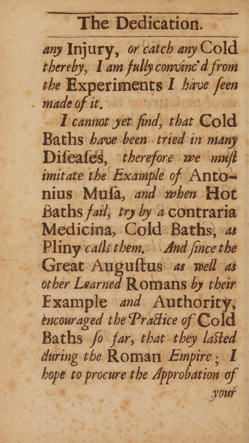 any ieee or ‘alee any old: thereby, Lam fully.convine d from the oe sone I fave Nai . made of it,» | I cannot et ind’ sche, Gold Baths have been. tried in many Difeafes, therefore we mone imitate the' Example he Anto- nius Mufa, and when Hot Baths fail, try by. a contraria Medicina, Cold: Baths, »as Pliny cade them. And fu aceohe GreateAu uftus: as well as other Learned Romans by their Example and Authority; encouraged the Prattice of Cold Baths fo far, that they laSted during the Roman Empire. I ~~ to ory the Approbation of your