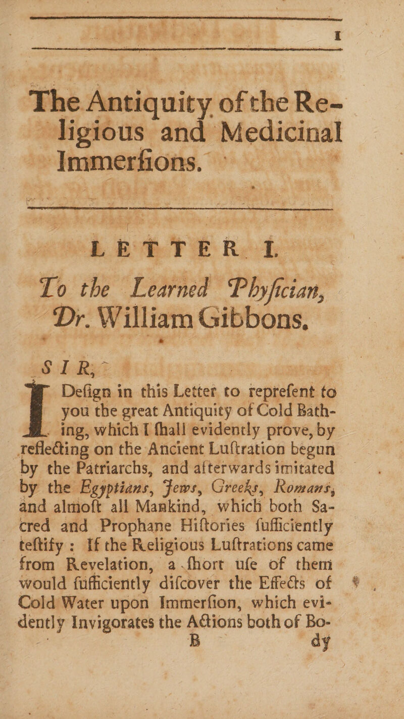 | The Aneigquicy of the Re- ~ligious and Medicinal einemeiote. hae “LEDTER. fe Tp the Learned Pisin Dr. William Gibbons, ght Rie Bic. | | Defign i in bis Letter co o.tepesean to i you the great Antiquity of Cold Bath- ing, which 1 fhall evidently prove, by | _teflecting on the Ancient Luftration begun by the Patriarchs, and afterwards imitated by the Egyptians, Jews, Greeks, Romans, and almoft all Mankind, which both Sa- cred and Prophane Hiftories fufl iciently - teftify : If the Religious Luftrations came from Revelation, a fhort ufe of them— would fufficiently difcover the Effects of Cold Water upon Immerfion, which evi- dently Invigorates the Adtions both of ee B y