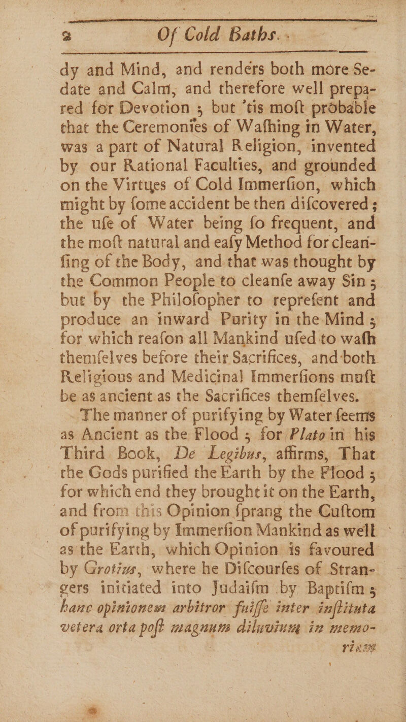 r) Of Cold Baths. . dy and Mind, and renders both more Se- date and Calm, and therefore well prepa- red for Devotion ; but ‘tis moft probable chat the Ceremonies of Wafhing in Water, was a part of Natural Religion, invented by our Rational Faculties, and grounded on the Virtues of Cold Immerfion, which might by fome accident be then difcovered ; the ufe of Water being fo frequent, and the moft natural and eafy Method for clean- fing of the Body, and that was thought by the Common People to cleanfe away Sin 5 but by the Philofopher to reprefent and for which reafon all Mankind ufed to wath themfelves before their Sacrifices, and-both. Religious and Medicinal Immerfions maft be as ancient as the Sacrifices themfelves. — The manner of purifying by Waterfeems — as Ancient as the Flood ; for/Platoin his Third Bock, De Legibus, affirms, That the Gods purified the Earth by the Fleod ; for which end they brought it on the Earth, and from this Opinion fprang the Cuftom of purifying by Immerfion Mankind as well - _ asthe Earth, which Opinion is favoured by Grotivs, where he Difcourfes of Stran-_ gers initiated into Judaifm by Baptifms hanc opiniones: arbitror fuiffe inter inflituta vetera orta poft magnum diluvium in memo- | | V1 Ac eS