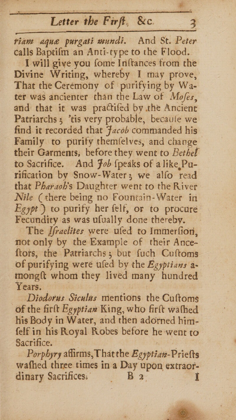 steerer race ot pel leadeiitna triam aque purgati mundi. And St. Peter calls Baptifm an Anti-type to the Flood. I will give you fome Inftances from the Divine Writing, whereby I may prove, That the Ceremony of purifying by Wa- ter was ancienter than the Law of Mofes, and that it was practifed by the Ancient Patriarchs ; “tis very probable, becaule we find it recorded that Facob commanded his Family to purify themfelves, and change their Garments; before they went to Bethel to Sacrifice. And Fob {peaks of a like, Pu- rification by Snow-Water; we alfo read that Pharaoh's Daughter went to the River Nile (there being no Fountain-Water in Egypt) to purify her felf, or to procure Fecundity as was ufually done thereby. The Jfraelites were ufed to Immerfion, not only by the Example of their Ance- {tors, the Patriarchs; but fuch Cuftoms of purifying weré ufed by the Egyptians a- mong{t whom they lived many hundred Pears Sores |: ; Hee Diodorus Siculas mentions the Cuftoms of the firft Ezyptiaz King, who firft wafhed his Body in Water, and then adorned him- felf in his Royal Robes before he went to Sacrifice. : whe ae NT Porphyry affirms, Thatthe Egyptian-Prietts wafhed three times in a Day upon extraor- dinary Sacrifices: = B 2. I