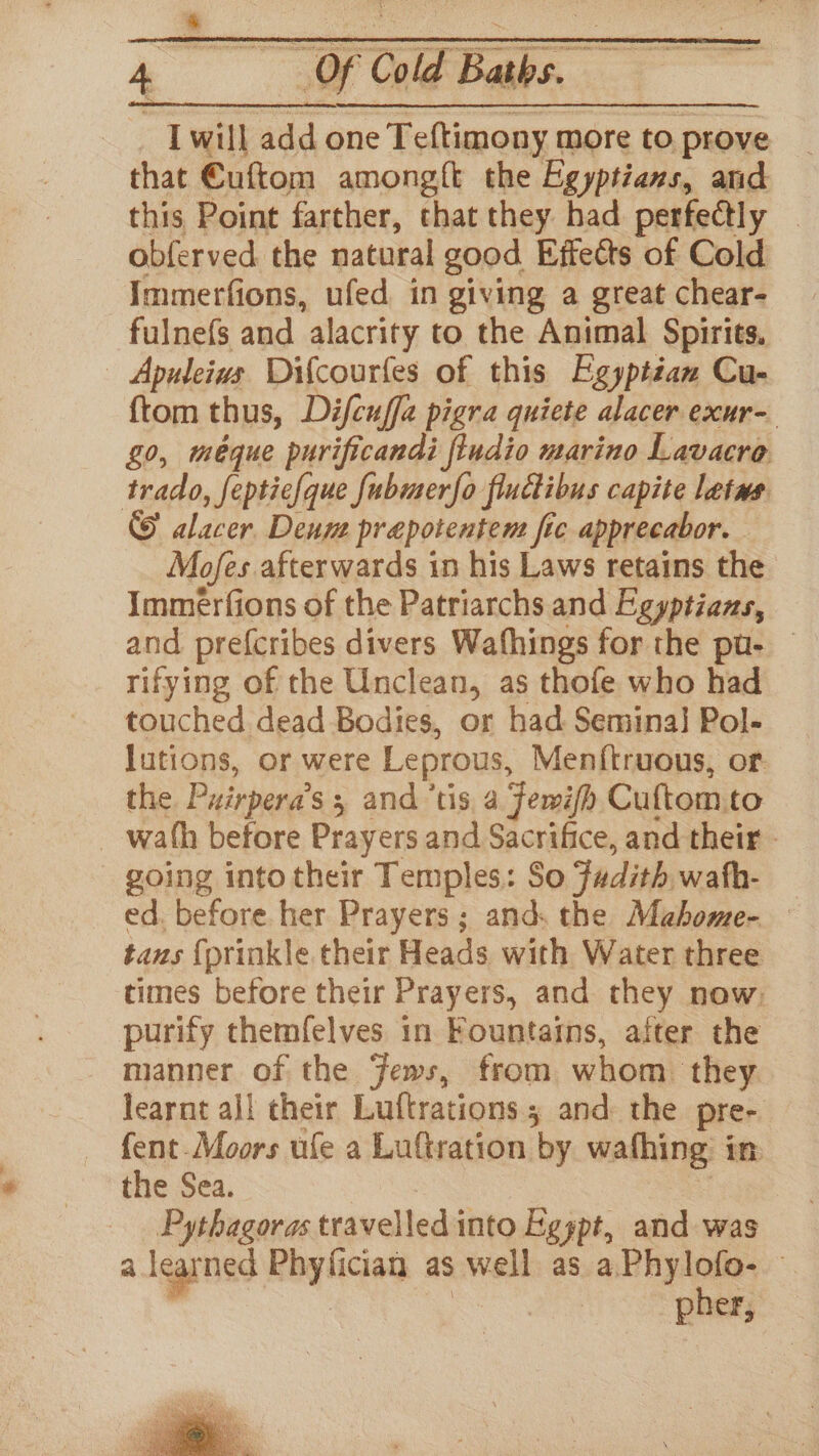 I will add one Teftimony more to prove that Cuftom among{t the Egyptians, and this Point farther, that they had perfectly | obferved the natural good Effects of Cold Immerfions, ufed in giving a great chear- fulnefs and alacrity to the Animal Spirits, Apuleius Difcourfles of this Egyptian Cu- {tom thus, Difcuffa pigra quiete alacer exur- g0, méque purificandi ftudio marino Lavacro trado, feptie{que fubmerfo fluctibus capite letws © alacer. Deum prepotentem fic apprecabor. Mofes afterwards in his Laws retains the Immerfions of the Patriarchs and Egyptians, and. prefcribes divers Wafhings for the pu- rifying of the Unclean, as thofe who had touched dead Bodies, or had Semina} Pol- lutions, or were Leprous, Menftruous, or the Puirpera’s ; and ’tis a fewifh Cuftom.to _ wath before Prayers and Sacrifice, and their - going into their Temples: So Fadith wath- ed. before her Prayers; and. the Mahbome- tans {prinkle their Heads with Water three times before their Prayers, and they now, purify themfelves in Fountains, after the manner of the Jews, from whom. they learnt all their Luftrations.; and: the pre- fent Moors ule a Luftration by wathing in the Sea. : Pythagoras travelled into Egspt, and was a learned Phyfician as well as a.Phylofo-