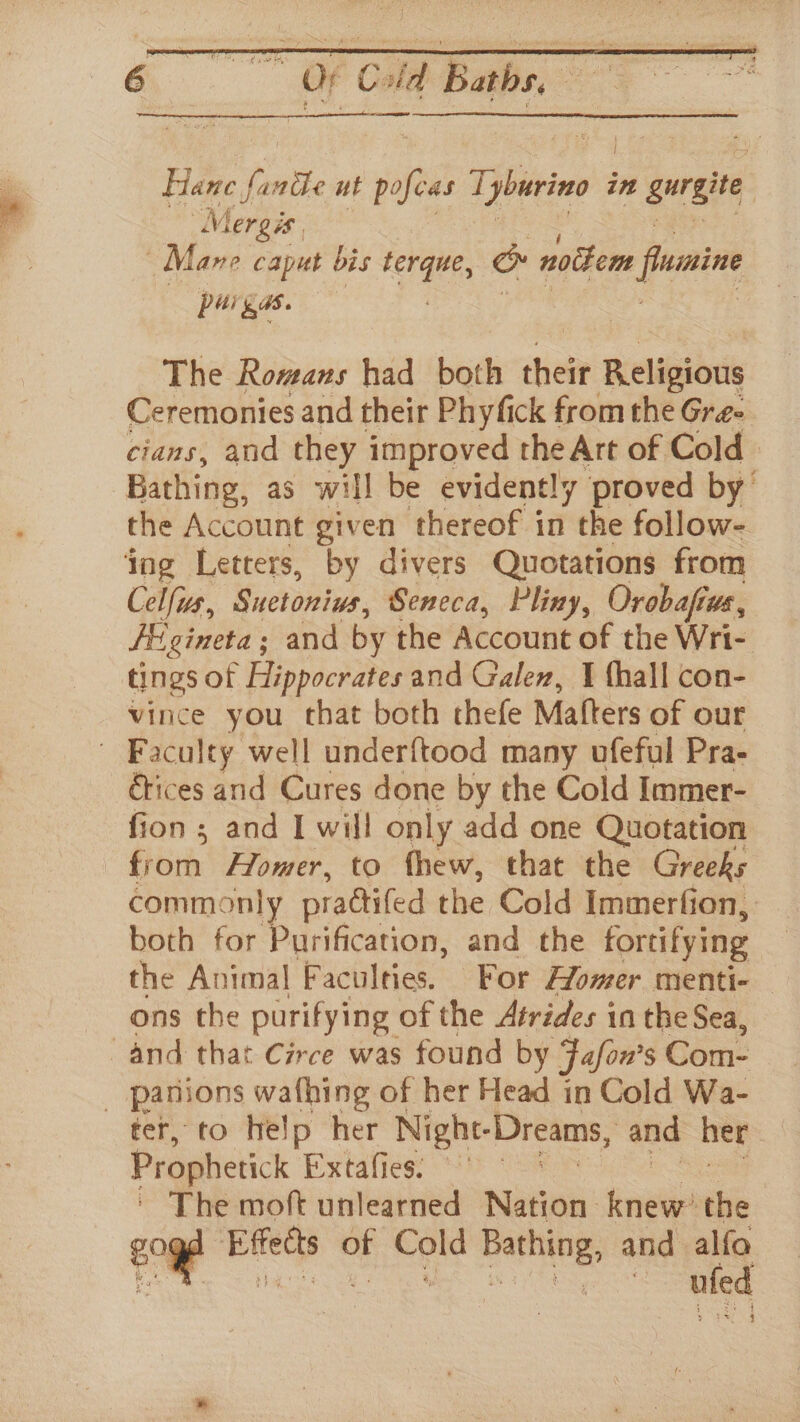 Hane re inche ut ie Tifviee in gurgite Mergis Mane caput bis ie iad &amp; noikem fiuine pe 5%. The Romans had both their Religious Ceremonies and their Phyfick from the Gree cians, and they improved the Art of Cold Bathing, as will be evidently proved by the Account given thereof in the follow- ing Letters, by divers Quotations from Celfus, Suetonius, Seneca, Pliny, Orobaftus, FE gineta ; and by the Account of the Wri- tings of Hippocrates and Galen, I {hall con- vince you chat both thefe Matters of our Faculty well underftood many ufeful Pra- Etices and Cures done by the Cold Immer- fion ; and I will only add one Quotation from Homer, to fhew, that the Greeks commonly prattifed the Cold Immerfion, both for Purification, and the fortifying the Animal Faculties. For Homer menti- ons the purifying. of the Atrides in the Sea, and that Circe was found by Fofon’ S Com- _ panions wafhing of her Head in Cold Wa- ter, to help her Night- Dreams, and her Prophetick Extafies. © | The moft unlearned Nieee: knew: the £094 Effects of Cold Bathing, and alfo Ey a ee a eae ufed