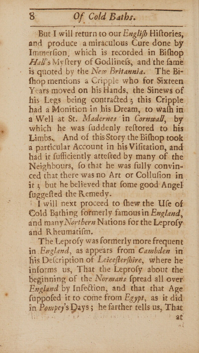“But I will return to our Exglifh Hiftories, and produce a miraculous Cure done by Immerfion, which is recorded in Bifhop Flall’s My (tery of Godlinefs,; and'the fame ' Is quoted by the New: Britanniac: The Bi- fhop mentions a Cripple who for Sixteen Years moved on his Hands, the Sinews of had a Monition in his ered to wath in a Well at St. Madernes ‘in Cornwall, by which he was fuddenly reftored to his Limbs., And of thisStory the Bifhop took a particular Account in his Vifitation, and had it fuffictently attefted by many of the Neighbours, fo that he was fully convin- ced that there:was no Art or Collufion in_ it ; but he believed that fome good Angel fuggefted the Remedy. | P will next proceed to thew the Ufe of Cold Bathing formerly famousin Exgland, and many Northern Nations for the Leprofy: ss Rheumatifm, _ The Leprofy was fortierly more frequent in England, as appears from Camzbden in his De(cription of Leicefterfhire, where he informs us, That the Leprofy about the beginning of the Normans fpread all over’ England by Infection, and that that Age fappofed it to come from Egypt, as it did in ndeganpes pays’ ; ns enna ~ us, That at