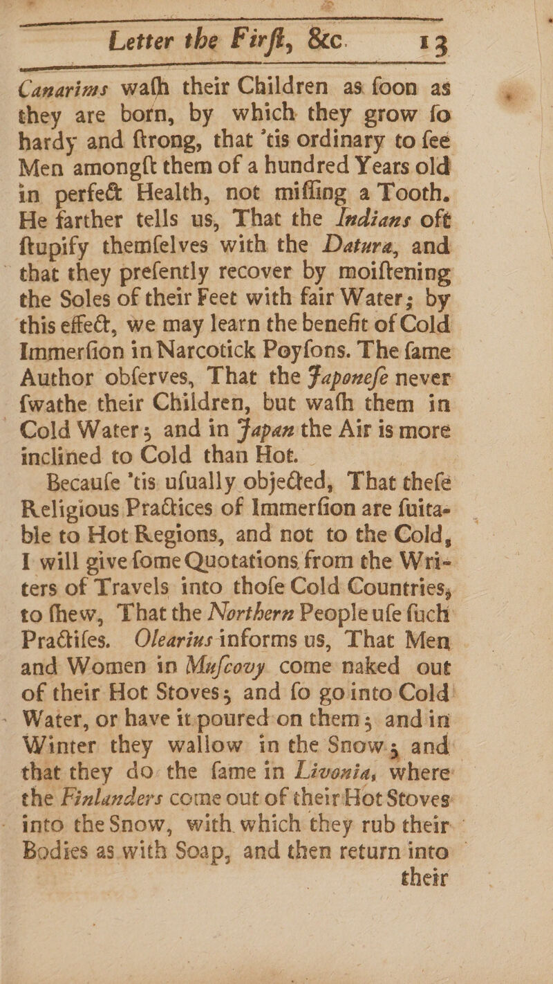 Canarims wath their Children as foon as — they are born, by which they grow fo hardy and ftrong, that ‘tis ordinary to fee Men amongft them of a hundred Years old in perfect Health, not mifling a Tooth. He farther tells us, That the ludians oft {tupify themfelves with the Datura, and ~ that they prefently recover by moiftening the Soles of their Feet with fair Water; by this effect, we may learn the benefit of Cold Immerfion in Narcotick Peyfons. The fame Author obferves, That the Faponefe never fwathe their Children, but wafh them in Cold Waters and in Japan the Air is more inclined to Cold than Hot. | Becaule “tis ufually objected, That thefe Religious Practices of Immerfion are fuitas ble to Hot Regions, and not to the Cold, I will give fome Quotations from the Wri- ters of Travels into thofe Cold Countries, to fhew, That the Northern People ufe fuch Prattifes. Olearius informs us, That Men and Women in Mufcovy come naked out of their Hot Stoves; and fo gointo Cold: - Water, or have it poured-on them; and in Winter they wallow in the Snow, and: that they do the fame in Livoxia, where the Fizlanders come out of theirHot Stoves: - into the Snow, with which they rub their. Bodies as. with Soap, and then return into — their