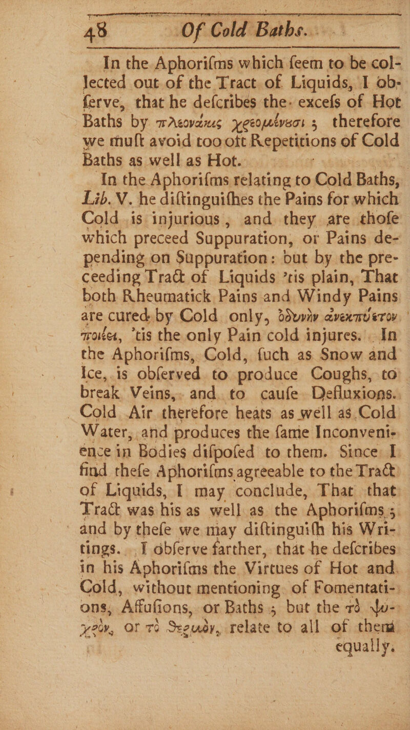 Of Gald Babs. Inthe Aphori(ms which feem to 7 col- lected out of the Tract of Liquids, I ob- ferve, that he defcribes the. excefs of Hot Baths by wAsovanes xeeomevers 3 ; therefore we mutt avoid roo ott Repetitions of Cold Baths as well as Hot. | : ‘In the Aphori{ms relating to Cold Baths, Lib.V. he diftinguithes the Pains for which Cold .is injurious, and they are thofe which preceed Suppuration, or Pains de- pending on Suppuration: but by the pre- ceeding Tra of Liquids *ris plain, That both Rheumatick Pains and Windy Pains are cured. by Cold only, ddvviv avexnveror, wrote, “tis the only Pain cold injures. . In the Aphorifims, Cold, fuch as Snow and Ice,.is obferved. to produce Coughs, to’. break Veins,. and. to caufe Defluxions.. Cold Air therefore heats as well as.Cold Water, and produces the {amie Inconveni- ence in Bodies difpofed to them. Since I. find rhefe Aphori(ms agreeable to the Tra@ of Liquids, I may conclude, That that: Trac was his as well as the ‘Aphorifms ; 3 and by thefe we may diftinguith his Wri- tings. T obferve farther, chat he defcribes in his Aphorifms the Virtues of Hot and. Cold, without mentioning. of Fomentati- ons, Affafions, or Baths; but the rd Ww- yeu, OF Te Seguay, relate to all of then oi