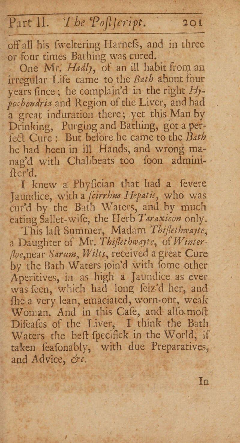 tA gay Paw i. * Beery. set offall his fweltering Harnefs, and in three -or four times Bathing was cured, _ , . One Mr: Hadly, of an ill habit from an. irregular Life came to the Barh about four years fince; he complain’d in the right Hy- pochondria and Region of the Liver, and had a great induration there; yet this Man by Drinking, Purging and Bathing, got a per- fe&amp; Cure: But before he came to the Bath he had been in ill Hands, and wrong ma- nag’d with Chalibeats too foon admini- - {terid. nae eee “seamed ag _ I knew a Phyfician that had a fevere Jaundice, witha /cirrhus Hepatis, who was curd by the Bath Waters, and by much eating Sallet-wife, the Herb Taraxtcoz only. This laft Summer, Madam Thi/lethwayte, a Daughter of Mr. Thiflethwayte, of Wiater- floenear Sarum, Wilts, received agreat Cure _ by the Bath Waters join’d with fome other Aperitives, in as high a Jaundice as ever “was feen, which had long feiz’d her, and - fhe a very lean, emaciated, worn-out, weak ‘Woman. And in this Cafe, and alfo.moft — Difeafes of the Liver, I think the Bath Waters the beft fpecifick in the World, if taken feafonably, with due Preparatives, ae eres cee ee” ' wid In
