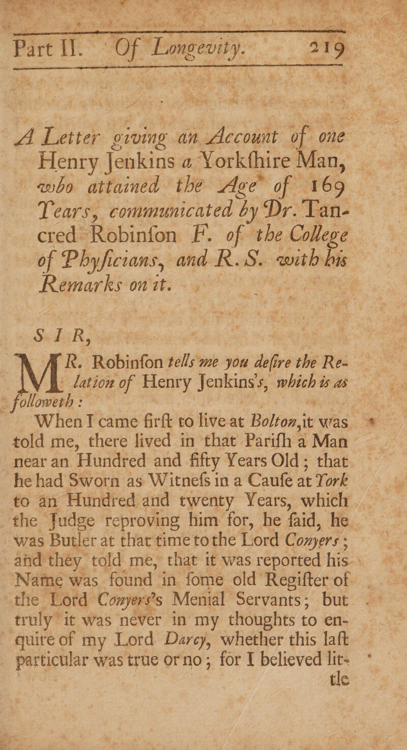 Henry Jenkins a Yorkthire Man, who attained the Age of 169 of Phyfici icians, and RS. wth his Remarks on it. SIR, 'R. Robinfon tells me you he ire the Re . lation of Henry Jenkins’s, mie? is as Pilionak: When I came firft to live at Bolton,it was told me, there lived in that Parifh a Man near an Hundred and fifty Years Old; that to an Hundred and twenty Years, which the Judge reproving him for, he aid, he ‘was Butler at that time tothe Lord Conyers: Name was found in fome old Regifter of the Lord Conyers’s Mental Servants; but truly it was never in my thoughts to en- quire of my Lord Darcy, whether this laft particular was true orno ; for I believed a tic