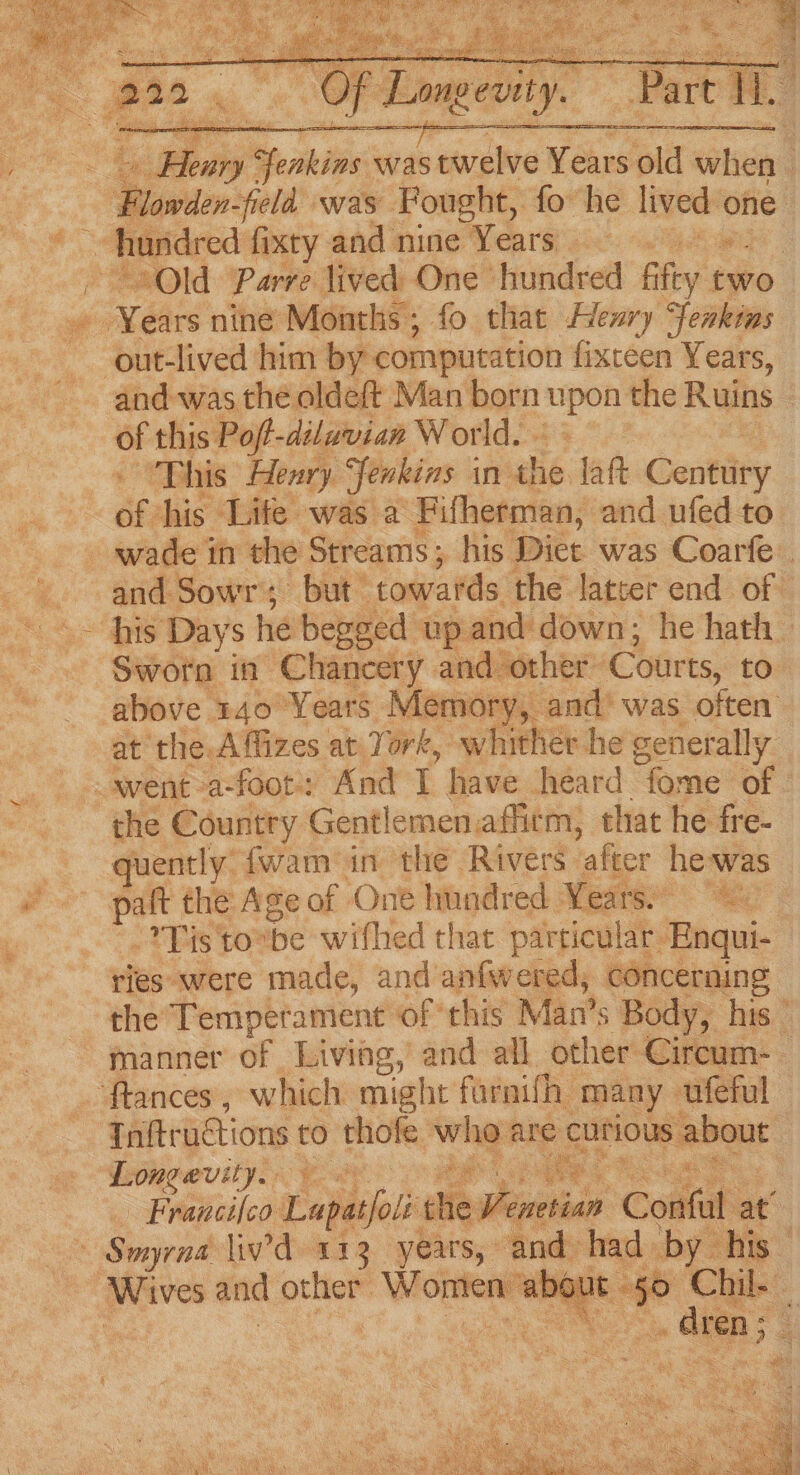 2 tei Soar Seating was wate Wears —- : “Flowden-field was Fought, fo he ne: one Old Parre lived One hundred tS two. » Years nine Months; fo that Henry Senkins out-lived him by computation fixceen Years, and was the oldeft Man born eat the Ruins - of this Poft-dilavian W orld. . : This Henry fenkins in the laft Centtiry df his Lite was a Fifherman, and ufed to wade in the Streams; his Diet was Coarfe. and Sowr; but- towards the latter end of Sworn in Chancery and other- Courts, to above 140 Years Memory, and’ was often at the: Affizes at York, whither he generally went a-foot: And T have heard “fome of | the Country Gentlemen affirm, that he fre- quently fwam in the Rivers ‘after he-was paft the Age of One hundred Years: -*Tis to” be wifhed that particular Enqui- ries were made, and anfwered, concerning the Temperament of this Man’s Body, his manner of Living, and all other Circum-— tances, which might fornifh many ufeful — Tnftructions to thofe Wingert are ero ebaut | Longevity. aes iS. Francifco Tapacjoli ite phintbias Contat at’ ~ Smyrna liv'd 112 years,» and had by his Wives and other Wonten' a 8 Chil. : s in GRAS >a - mes
