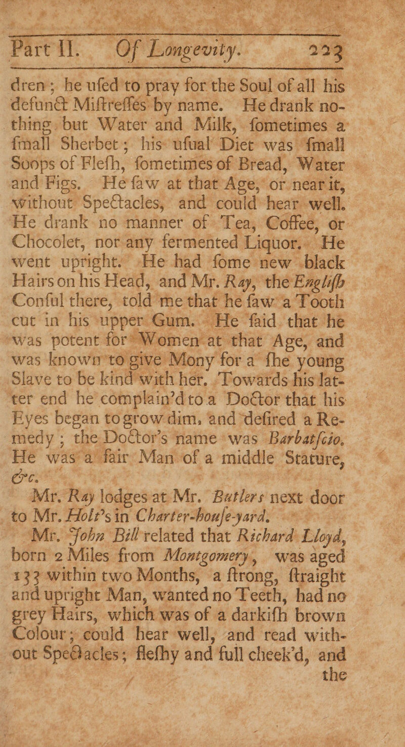dren; he eh to pray for the Soul of all big defun& Miftreffés by name. He drank no- thing. but Water and Milk, fometimes a: fmall Sherbet; his: ufual’ Diet was {mall and Figs, He faw at that Age, or nearit, — without Spectacles, and could hear. well. | He drank. no manner of Tea, Coffee, or Chocolet, nor any fermented Liquor. He went uptight.’ He had fome new black Hairs on his Head, and Mr. Ray, the Englifb Conful there, told me that he faw’a Tooth cut in his ‘upper Gum. He ‘faid. that he ‘was potent for’ Women‘at that Age, and was knowi’to give Mony for a’ fhe young Slave to be kind with her. . Towards his Jat- Eyes began togrow dim, and defired a Re- medy ; the Doctor’s name was Barbat/cio. He was’ a fair: Man of a middle teeta ries Mr. Raj lodges at Mr. Batis next door Ee Mr. Holz’sin Charter-houfe-yard. , Mr. “Sohn Billrelated that Richard Lloyd, born 2 Miles from Montgomery, was aged 13? within two Months, a ftrong, ftraight and upright Man, wanted no Teeth, had no grey Hairs, which was of a darkifh brown Colour; could hear well, and read with- out it Speblacless ny and full cheek’d, rs: / the