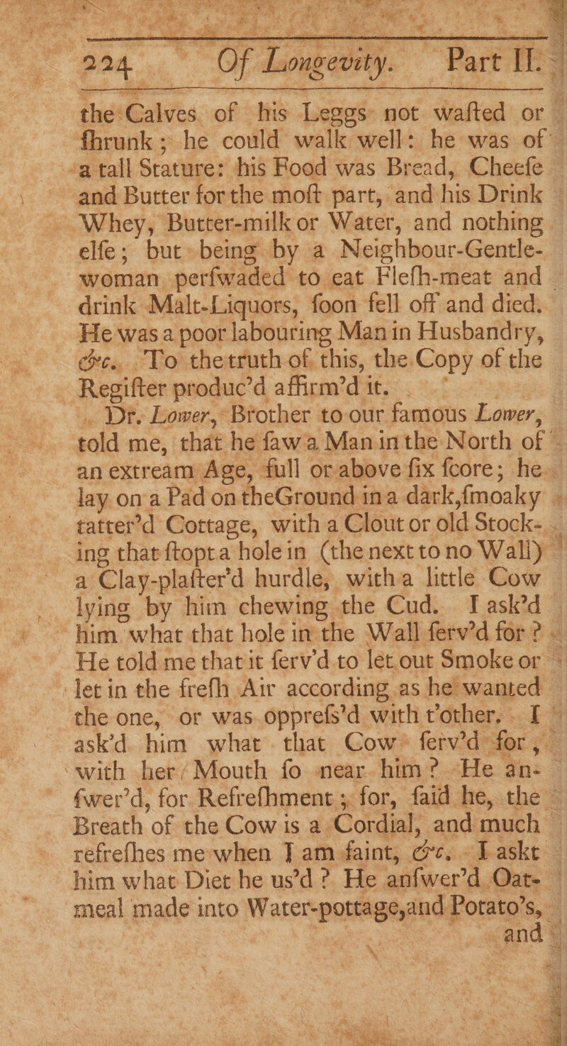 he ey » a ‘r, (Stuer = 2 8 Be Efe act er Sse ee E ae se ver % ; % , ee iz aq Of Longevity. elfe; but being by a Neighbour-Gentle- drink Malt-Liquors, foon fell off and died. He was a poor labouring Manin Husbandry, exe. To thetruth of this, the Copy of the Regifter produc’d affirm’d tt. . lay ona Pad on theGround ina dark,{moaky | a Clay-plafter'd hurdle, witha little Cow lying by him chewing the Cud. I ask’d Ay Y