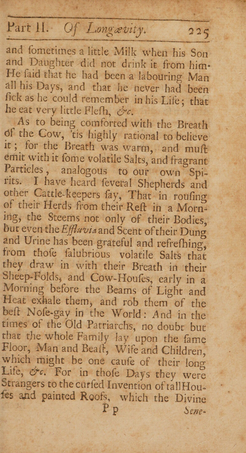 Partly Of Lo and fometimes a little Milk when his Son and Daughter did not drink ie from hime He faid that he had been a labouring’ Man all his Days, and that he ever had been fick as he could remember im his bites “thike he eat very little Flefh, ce. ane As to being comforted with the Breath ~ ! ey OE it; for the Breath was warm, and muft émit with it fome volatile Salts, and fragrant Particles, analogous to our” own Spi- rits. I have heard fevetal Shepherds and other Cattle-keepers fay, That &gt; in roufing: of theit Herds from their Reft ih a Morn: ing, the Steems not only of their Bodies, but even the Efflaviaand Scent of their Dung and Urine has been grateful and refrefhing, from thofe falubrious volatile Salts that they draw in with their Breath in their Sheep-Folds, and Cow-Houfes, early in a Morning before the Beams of Light and Heat exhale them, and rob them of the beft Nofe-gay in the World: And in the times of the Old Patriarchs, no doubr bue that the whole Family lay upon the fame Floor, Man and Beaft, Wife and Children, which might be oné caufe of their long Life, ec. For in’ thofe Days they were Strangers to the carfed Invention of tallHou- fes and painted Roofs, which the Divine Pp Sene-